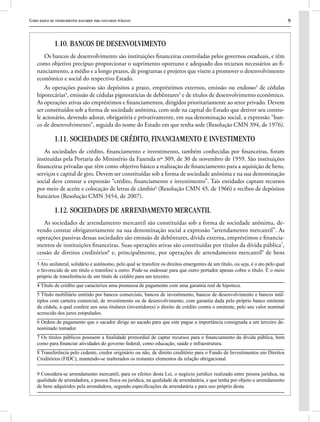 Curso básico de conhecimentos bancários para concursos públicos 9
1.10. BANCOS DE DESENVOLVIMENTO
Os bancos de desenvolvimento são instituições financeiras controladas pelos governos estaduais, e têm
como objetivo precípuo proporcionar o suprimento oportuno e adequado dos recursos necessários ao fi-
nanciamento, a médio e a longo prazos, de programas e projetos que visem a promover o desenvolvimento
econômico e social do respectivo Estado.
As operações passivas são depósitos a prazo, empréstimos externos, emissão ou endosso3
de cédulas
hipotecárias4
, emissão de cédulas pignoratícias de debêntures5
e de títulos de desenvolvimento econômico.
As operações ativas são empréstimos e financiamentos, dirigidos prioritariamente ao setor privado. Devem
ser constituídos sob a forma de sociedade anônima, com sede na capital do Estado que detiver seu contro-
le acionário, devendo adotar, obrigatória e privativamente, em sua denominação social, a expressão “ban-
co de desenvolvimento”, seguida do nome do Estado em que tenha sede (Resolução CMN 394, de 1976).
1.11. SOCIEDADES DE CRÉDITO, FINANCIAMENTO E INVESTIMENTO
As sociedades de crédito, financiamento e investimento, também conhecidas por financeiras, foram
instituídas pela Portaria do Ministério da Fazenda nº 309, de 30 de novembro de 1959. São instituições
financeiras privadas que têm como objetivo básico a realização de financiamento para a aquisição de bens,
serviços e capital de giro. Devem ser constituídas sob a forma de sociedade anônima e na sua denominação
social deve constar a expressão “crédito, financiamento e investimento”. Tais entidades captam recursos
por meio de aceite e colocação de letras de câmbio6
(Resolução CMN 45, de 1966) e recibos de depósitos
bancários (Resolução CMN 3454, de 2007).
1.12. SOCIEDADES DE ARRENDAMENTO MERCANTIL
As sociedades de arrendamento mercantil são constituídas sob a forma de sociedade anônima, de-
vendo constar obrigatoriamente na sua denominação social a expressão “arrendamento mercantil”. As
operações passivas dessas sociedades são emissão de debêntures, dívida externa, empréstimos e financia-
mentos de instituições financeiras. Suas operações ativas são constituídas por títulos da dívida pública7
,
cessão de direitos creditórios8
e, principalmente, por operações de arrendamento mercantil9
de bens
3 Ato unilateral, solidário e autônomo, pelo qual se transfere os direitos emergentes de um título, ou seja, é o ato pelo qual
o favorecido de um título o transfere a outro. Pode-se endossar para que outro portador apenas cobre o título. É o meio
próprio de transferência de um título de crédito para um terceiro.
4 Título de crédito que caracteriza uma promessa de pagamento com uma garantia real de hipoteca.
5 Título mobiliário emitido por bancos comerciais, bancos de investimento, bancos de desenvolvimento e bancos múl-
tiplos com carteira comercial, de investimento ou de desenvolvimento, com garantia dada pelo próprio banco emitente
da cédula, a qual confere aos seus titulares (investidores) o direito de crédito contra o emitente, pelo seu valor nominal
acrescido dos juros estipulados.
6 Ordem de pagamento que o sacador dirige ao sacado para que este pague a importância consignada a um terceiro de-
nominado tomador.
7 Os títulos públicos possuem a finalidade primordial de captar recursos para o financiamento da dívida pública, bem
como para financiar atividades do governo federal, como educação, saúde e infraestrutura.
8 Transferência pelo cedente, credor originário ou não, de direito creditório para o Fundo de Investimentos em Direitos
Creditórios (FIDC), mantendo-se inalterados os restantes elementos da relação obrigacional.
9 Considera-se arrendamento mercantil, para os efeitos desta Lei, o negócio jurídico realizado entre pessoa jurídica, na
qualidade de arrendadora, e pessoa física ou jurídica, na qualidade de arrendatária, e que tenha por objeto o arrendamento
de bens adquiridos pela arrendadora, segundo especificações da arrendatária e para uso próprio desta.
 