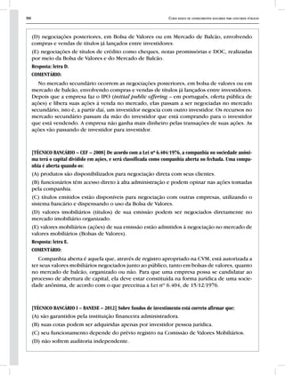 90 Curso básico de conhecimentos bancários para concursos públicos
(D) negociações posteriores, em Bolsa de Valores ou em Mercado de Balcão, envolvendo
compras e vendas de títulos já lançados entre investidores.
(E) negociações de títulos de crédito como cheques, notas promissórias e DOC, realizadas
por meio da Bolsa de Valores e do Mercado de Balcão.
Resposta: letra D.
COMENTÁRIO:
No mercado secundário ocorrem as negociações posteriores, em bolsa de valores ou em
mercado de balcão, envolvendo compras e vendas de títulos já lançados entre investidores.
Depois que a empresa faz o IPO (initial public offering – em português, oferta pública de
ações) e libera suas ações á venda no mercado, elas passam a ser negociadas no mercado
secundário, isto é, a partir daí, um investidor negocia com outro investidor. Os recursos no
mercado secundário passam da mão do investidor que está comprando para o investidor
que está vendendo. A empresa não ganha mais dinheiro pelas transações de suas ações. As
ações vão passando de investidor para investidor.
[TÉCNICO BANCÁRIO – CEF – 2008] De acordo com a Lei nº 6.404/1976, a companhia ou sociedade anôni-
ma terá o capital dividido em ações, e será classificada como companhia aberta ou fechada. Uma compa-
nhia é aberta quando os:
(A) produtos são disponibilizados para negociação direta com seus clientes.
(B) funcionários têm acesso direto à alta administração e podem opinar nas ações tomadas
pela companhia.
(C) títulos emitidos estão disponíveis para negociação com outras empresas, utilizando o
sistema bancário e dispensando o uso da Bolsa de Valores.
(D) valores imobiliários (títulos) de sua emissão podem ser negociados diretamente no
mercado imobiliário organizado.
(E) valores mobiliários (ações) de sua emissão estão admitidos à negociação no mercado de
valores mobiliários (Bolsas de Valores).
Resposta: letra E.
COMENTÁRIO:
Companhia aberta é aquela que, através de registro apropriado na CVM, está autorizada a
ter seus valores mobiliários negociados junto ao público, tanto em bolsas de valores, quanto
no mercado de balcão, organizado ou não. Para que uma empresa possa se candidatar ao
processo de abertura de capital, ela deve estar constituída na forma jurídica de uma socie-
dade anônima, de acordo com o que preceitua a Lei nº 6.404, de 15/12/1976.
[TÉCNICO BANCÁRIO I – BANESE – 2012] Sobre fundos de investimento está correto afirmar que:
(A) são garantidos pela instituição financeira administradora.
(B) suas cotas podem ser adquiridas apenas por investidor pessoa jurídica.
(C) seu funcionamento depende do prévio registro na Comissão de Valores Mobiliários.
(D) não sofrem auditoria independente.
 