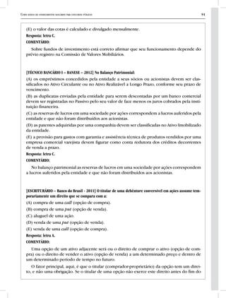 Curso básico de conhecimentos bancários para concursos públicos 91
(E) o valor das cotas é calculado e divulgado mensalmente.
Resposta: letra C.
COMENTÁRIO:
Sobre fundos de investimento está correto afirmar que seu funcionamento depende do
prévio registro na Comissão de Valores Mobiliários.
[TÉCNICO BANCÁRIO I – BANESE – 2012] No Balanço Patrimonial:
(A) os empréstimos concedidos pela entidade a seus sócios ou acionistas devem ser clas-
sificados no Ativo Circulante ou no Ativo Realizável a Longo Prazo, conforme seu prazo de
vencimento.
(B) as duplicatas enviadas pela entidade para serem descontadas por um banco comercial
devem ser registradas no Passivo pelo seu valor de face menos os juros cobrados pela insti-
tuição financeira.
(C) as reservas de lucros em uma sociedade por ações correspondem a lucros auferidos pela
entidade e que não foram distribuídos aos acionistas.
(D) as patentes adquiridas por uma companhia devem ser classificadas no Ativo Imobilizado
da entidade.
(E) a provisão para gastos com garantia e assistência técnica de produtos vendidos por uma
empresa comercial varejista devem figurar como conta redutora dos créditos decorrentes
de venda a prazo.
Resposta: letra C.
COMENTÁRIO:
No balanço patrimonial as reservas de lucros em uma sociedade por ações correspondem
a lucros auferidos pela entidade e que não foram distribuídos aos acionistas.
[ESCRITURÁRIO – Banco do Brasil - 2011] O titular de uma debênture conversível em ações assume tem-
porariamente um direito que se compara com a:
(A) compra de uma call (opção de compra).
(B) compra de uma put (opção de venda).
(C) aluguel de uma ação.
(D) venda de uma put (opção de venda).
(E) venda de uma call (opção de compra).
Resposta: letra A.
COMENTÁRIO:
Uma opção de um ativo adjacente será ou o direito de comprar o ativo (opção de com-
pra) ou o direito de vender o ativo (opção de venda) a um determinado preço e dentro de
um determinado período de tempo no futuro.
O fator principal, aqui, é que o titular (comprador-proprietário) da opção tem um direi-
to, e não uma obrigação. Se o titular de uma opção não exerce este direito antes do fim do
 