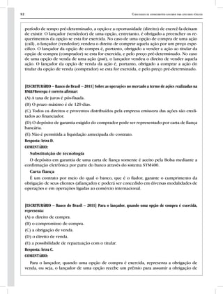 92 Curso básico de conhecimentos bancários para concursos públicos
período de tempo pré-determinado, a opção e a oportunidade (direito) de exercê-la deixam
de existir. O lançador (vendedor) de uma opção, entretanto, é obrigado a preencher os re-
querimentos da opção se esta for exercida. No caso de uma opção de compra de uma ação
(call), o lançador (vendedor) vendeu o direito de comprar aquela ação por um preço espe-
cífico. O lançador da opção de compra é, portanto, obrigado a vender a ação ao titular da
opção de compra (comprador) se esta for exercida, e pelo preço pré-determinado. No caso
de uma opção de venda de uma ação (put), o lançador vendeu o direito de vender aquela
ação. O lançador da opção de venda da ação é, portanto, obrigado a comprar a ação do
titular da opção de venda (comprador) se esta for exercida, e pelo preço pré-determinado.
[ESCRITURÁRIO – Banco do Brasil – 2011] Sobre as operações no mercado a termo de ações realizadas na
BM&FBovespa é correto afirmar:
(A) A taxa de juros é pós-fixada.
(B) O prazo máximo é de 120 dias.
(C) Todos os direitos e proventos distribuídos pela empresa emissora das ações são credi-
tados ao financiador.
(D) O depósito de garantia exigido do comprador pode ser representado por carta de fiança
bancária.
(E) Não é permitida a liquidação antecipada do contrato.
Resposta: letra D.
COMENTÁRIO:
Substituição de tecnologia
O depósito em garantia de uma carta de fiança somente é aceito pela Bolsa mediante a
confirmação eletrônica por parte do banco através do sistema STM400.
Carta fiança
É um contrato por meio do qual o banco, que é o fiador, garante o cumprimento da
obrigação de seus clientes (afiançado) e poderá ser concedido em diversas modalidades de
operações e em operações ligadas ao comércio internacional.
[ESCRITURÁRIO – Banco do Brasil – 2011] Para o lançador, quando uma opção de compra é exercida,
representa:
(A) o direito de compra.
(B) o compromisso de compra.
(C) a obrigação de venda.
(D) o direito de venda.
(E) a possibilidade de repactuação com o titular.
Resposta: letra C.
COMENTÁRIO:
Para o lançador, quando uma opção de compra é exercida, representa a obrigação de
venda, ou seja, o lançador de uma opção recebe um prêmio para assumir a obrigação de
 