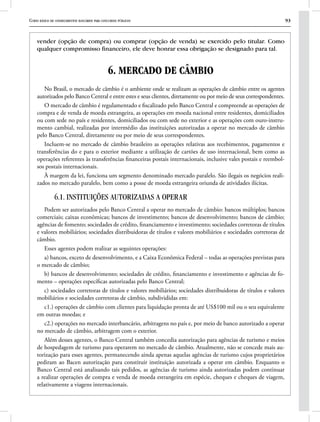Curso básico de conhecimentos bancários para concursos públicos 93
vender (opção de compra) ou comprar (opção de venda) se exercido pelo titular. Como
qualquer compromisso financeiro, ele deve honrar essa obrigação se designado para tal.
6. MERCADO DE CÂMBIO
No Brasil, o mercado de câmbio é o ambiente onde se realizam as operações de câmbio entre os agentes
autorizados pelo Banco Central e entre estes e seus clientes, diretamente ou por meio de seus correspondentes.
O mercado de câmbio é regulamentado e fiscalizado pelo Banco Central e compreende as operações de
compra e de venda de moeda estrangeira, as operações em moeda nacional entre residentes, domiciliados
ou com sede no país e residentes, domiciliados ou com sede no exterior e as operações com ouro-instru-
mento cambial, realizadas por intermédio das instituições autorizadas a operar no mercado de câmbio
pelo Banco Central, diretamente ou por meio de seus correspondentes.
Incluem-se no mercado de câmbio brasileiro as operações relativas aos recebimentos, pagamentos e
transferências do e para o exterior mediante a utilização de cartões de uso internacional, bem como as
operações referentes às transferências financeiras postais internacionais, inclusive vales postais e reembol-
sos postais internacionais.
À margem da lei, funciona um segmento denominado mercado paralelo. São ilegais os negócios reali-
zados no mercado paralelo, bem como a posse de moeda estrangeira oriunda de atividades ilícitas.
6.1. INSTITUIÇÕES AUTORIZADAS A OPERAR
Podem ser autorizados pelo Banco Central a operar no mercado de câmbio: bancos múltiplos; bancos
comerciais; caixas econômicas; bancos de investimento; bancos de desenvolvimento; bancos de câmbio;
agências de fomento; sociedades de crédito, financiamento e investimento; sociedades corretoras de títulos
e valores mobiliários; sociedades distribuidoras de títulos e valores mobiliários e sociedades corretoras de
câmbio.
Esses agentes podem realizar as seguintes operações:
a) bancos, exceto de desenvolvimento, e a Caixa Econômica Federal – todas as operações previstas para
o mercado de câmbio;
b) bancos de desenvolvimento; sociedades de crédito, financiamento e investimento e agências de fo-
mento – operações específicas autorizadas pelo Banco Central;
c) sociedades corretoras de títulos e valores mobiliários; sociedades distribuidoras de títulos e valores
mobiliários e sociedades corretoras de câmbio, subdivididas em:
c1.) operações de câmbio com clientes para liquidação pronta de até US$100 mil ou o seu equivalente
em outras moedas; e
c2.) operações no mercado interbancário, arbitragens no país e, por meio de banco autorizado a operar
no mercado de câmbio, arbitragem com o exterior.
Além desses agentes, o Banco Central também concedia autorização para agências de turismo e meios
de hospedagem de turismo para operarem no mercado de câmbio. Atualmente, não se concede mais au-
torização para esses agentes, permanecendo ainda apenas aquelas agências de turismo cujos proprietários
pediram ao Bacen autorização para constituir instituição autorizada a operar em câmbio. Enquanto o
Banco Central está analisando tais pedidos, as agências de turismo ainda autorizadas podem continuar
a realizar operações de compra e venda de moeda estrangeira em espécie, cheques e cheques de viagem,
relativamente a viagens internacionais.
 