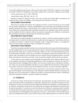 Curso básico de conhecimentos bancários para concursos públicos 95
no mercado cambial norte-americano, o franco suíço esteja cotado a US$ 0,231, enquanto o marco alemão
está cotado a US$ 0,275. Dividindo-se esses valores, umpelo outro, vamos obter as seguintes taxas cruzadas.
• franco suíço/marco: Sw. Fr. 1,00 = DM 0,84
• marco/franco suíço: DM 1,00 = Sw. Fr. 1,19
Quando as transações cambiais são livres, essas taxas cruzadas não deverão diferir sensivelmente da
cotação do franco suíço, em Frankfurt, ou da cotação do marco alemão, em Zurich.
Taxas livres e taxas oficiais
Taxas livres são aquelas provenientes das condições de oferta e procura de divisas em um mercado
livre de câmbio, admitindo-se, contudo, a possibilidade de uma intervenção das autoridades monetárias,
mediante operações de compra e venda de divisas, com o objetivo de evitar variações excessivas das taxas.
Taxas oficiais são as determinadas pelas autoridades monetárias, não resultando, assim, do livre entrecho-
que das condições de oferta e procura, embora estas possam, em grande parte, influenciar o pensamento
das autoridades monetárias na determinação do nível das taxas oficiais.
Taxas prontas e taxas futuras
Taxas prontas são aquelas aplicadas em operações de compra e venda de moeda estrangeira, onde ela
é entregue dentro do razão de até dois dias úteis, contados da ata da negociação. Taxas futuras referem-se
a transações de compra e venda de moeda estrangeira, onde a entrega dessa moeda e o seu pagamento
somente ocorrerão após o período de tempo concordado entre as partes.
Taxas fixas e taxas variáveis
Taxas fixas são aquelas mantidas invariáveis em um determinado nível, seja por determinação governa-
mental (congelamento da taxa), seja por operações de compra e venda de divisas por parte das autoridades
governamentais sempre que as cotações de mercado se desviar em das taxas determinadas pelo governo.
A taxa fixa poderá coincidir ou não com o par metálico. Uma pequena variante das taxas fixas seria a taxa
estável, onde é permitida às taxas de câmbio uma certa variação, dentro de pequenos limites. As autori-
dades monetárias não intervêm no mercado, a não ser quando é atingido o limite mínimo ou máximo.
As taxas variáveis, como o próprio nome está dizendo, são aquelas que variam. Podem ser flexíveis, quan-
do as paridades monetárias são reajustadas gradualmente, dentro de pequenos intervalos de tempo. E o
sistema denominado crawlingpeg. Existe, também, uma outra taxa variável, que é conhecida por taxa flutu-
ante. Neste caso, não existem paridades monetárias e as taxas cambiais flutuam livremente, embora possam
estar sujeitas a sofrer intervenções a parte das autoridades monetárias, em caso de autuações exageradas.
Não é possível dizer-se qual dos dois sistemas, taxas fixas ou taxas variáveis, apresenta maiores vanta-
gens ou desvantagens. Os economistas que se têm dedicado à matéria divergem bastante nesse ponto, não
havendo, pois, um consenso geral. A verdade é que ambos os sistemas apresentam méritos e deficiências,
devendo ser aplicados conforme a situação econômica de cada país.
6.5. REMESSAS
A remessa ao exterior, de documentos de exportação, será processada, em regra, através de banco que
tenha contratado câmbio correspondente à exportação, observado que os documentos deverão ser enca-
minhados ao exterior no menor prazo possível, depois de devidamente examinados e conferidos pelo ban-
co remetente, atentando-se sempre para a conveniência da sua recepção, pelo banqueiro no exterior, antes
da cada da mercadoria. A remessa ao exterior dos documentos referentes à exportação poderá, também,
ser efetuada diretamente pelo exportador, nos casos em que - inexistindo de tal procedimento qualquer in-
conveniente para o normal pagamento da exportação no exterior – seja essa forma convencionada entre as
partes. Será indispensável, porém, que de tal fato se faça constar cláusula expressa no contrato de câmbio.
 