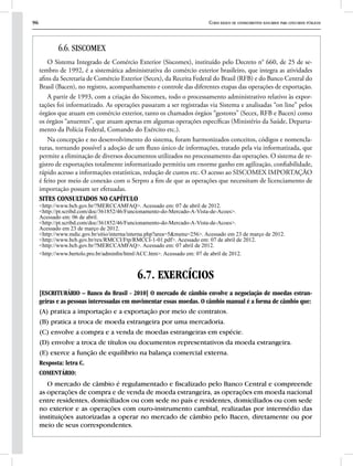 96 Curso básico de conhecimentos bancários para concursos públicos
6.6. SISCOMEX
O Sistema Integrado de Comércio Exterior (Siscomex), instituído pelo Decreto n° 660, de 25 de se-
tembro de 1992, é a sistemática administrativa do comércio exterior brasileiro, que integra as atividades
afins da Secretaria de Comércio Exterior (Secex), da Receita Federal do Brasil (RFB) e do Banco Central do
Brasil (Bacen), no registro, acompanhamento e controle das diferentes etapas das operações de exportação.
A partir de 1993, com a criação do Siscomex, todo o processamento administrativo relativo às expor-
tações foi informatizado. As operações passaram a ser registradas via Sistema e analisadas “on line” pelos
órgãos que atuam em comércio exterior, tanto os chamados órgãos “gestores” (Secex, RFB e Bacen) como
os órgãos “anuentes”, que atuam apenas em algumas operações específicas (Ministério da Saúde, Departa-
mento da Polícia Federal, Comando do Exército etc.).
Na concepção e no desenvolvimento do sistema, foram harmonizados conceitos, códigos e nomencla-
turas, tornando possível a adoção de um fluxo único de informações, tratado pela via informatizada, que
permite a eliminação de diversos documentos utilizados no processamento das operações. O sistema de re-
gistro de exportações totalmente informatizado permitiu um enorme ganho em agilização, confiabilidade,
rápido acesso a informações estatísticas, redução de custos etc. O acesso ao SISCOMEX IMPORTAÇÃO
é feito por meio de conexão com o Serpro a fim de que as operações que necessitam de licenciamento de
importação possam ser efetuadas.
SITES CONSULTADOS NO CAPÍTULO
<http://www.bcb.gov.br/?MERCCAMFAQ>. Acessado em: 07 de abril de 2012.
<http://pt.scribd.com/doc/361852/46/Funcionamento-do-Mercado-A-Vista-de-Acoes>.
Acessado em: 06 de abril.
<http://pt.scribd.com/doc/361852/46/Funcionamento-do-Mercado-A-Vista-de-Acoes>.
Acessado em 23 de março de 2012.
<http://www.mdic.gov.br/sitio/interna/interna.php?area=5&menu=256>. Acessado em 23 de março de 2012.
<http://www.bcb.gov.br/rex/RMCCI/Ftp/RMCCI-1-01.pdf>. Acessado em: 07 de abril de 2012.
<http://www.bcb.gov.br/?MERCCAMFAQ>. Acessado em: 07 abril de 2012.
<http://www.bertolo.pro.br/adminfin/html/ACC.htm>. Acessado em: 07 de abril de 2012.
6.7. EXERCÍCIOS
[ESCRITURÁRIO – Banco do Brasil - 2010] O mercado de câmbio envolve a negociação de moedas estran-
geiras e as pessoas interessadas em movimentar essas moedas. O câmbio manual é a forma de câmbio que:
(A) pratica a importação e a exportação por meio de contratos.
(B) pratica a troca de moeda estrangeira por uma mercadoria.
(C) envolve a compra e a venda de moedas estrangeiras em espécie.
(D) envolve a troca de títulos ou documentos representativos da moeda estrangeira.
(E) exerce a função de equilíbrio na balança comercial externa.
Resposta: letra C.
COMENTÁRIO:
O mercado de câmbio é regulamentado e fiscalizado pelo Banco Central e compreende
as operações de compra e de venda de moeda estrangeira, as operações em moeda nacional
entre residentes, domiciliados ou com sede no país e residentes, domiciliados ou com sede
no exterior e as operações com ouro-instrumento cambial, realizadas por intermédio das
instituições autorizadas a operar no mercado de câmbio pelo Bacen, diretamente ou por
meio de seus correspondentes.
 