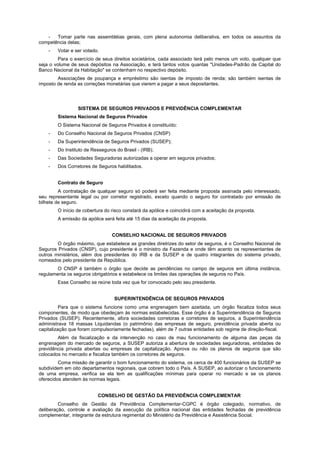 -   Tomar parte nas assembléias gerais, com plena autonomia deliberativa, em todos os assuntos da
competência delas;
    -   Votar e ser votado.
         Para o exercício de seus direitos societários, cada associado terá pelo menos um voto, qualquer que
seja o volume de seus depósitos na Associação, e terá tantos votos quantas "Unidades-Padrão de Capital do
Banco Nacional da Habitação" se contenham no respectivo depósito.
        Associações de poupança e empréstimo são isentas de imposto de renda; são também isentas de
imposto de renda as correções monetárias que vierem a pagar a seus depositantes.




                 SISTEMA DE SEGUROS PRIVADOS E PREVIDÊNCIA COMPLEMENTAR
        Sistema Nacional de Seguros Privados
        O Sistema Nacional de Seguros Privados é constituído:
    -   Do Conselho Nacional de Seguros Privados (CNSP)
    -   Da Superintendência de Seguros Privados (SUSEP);
    -   Do Instituto de Resseguros do Brasil - (IRB);
    -   Das Sociedades Seguradoras autorizadas a operar em seguros privados;
    -   Dos Corretores de Seguros habilitados.


        Contrato de Seguro
         A contratação de qualquer seguro só poderá ser feita mediante proposta assinada pelo interessado,
seu representante legal ou por corretor registrado, exceto quando o seguro for contratado por emissão de
bilhete de seguro.
        O início de cobertura do risco constará da apólice e coincidirá com a aceitação da proposta.
        A emissão da apólice será feita até 15 dias da aceitação da proposta.


                                 CONSELHO NACIONAL DE SEGUROS PRIVADOS
        O órgão máximo, que estabelece as grandes diretrizes do setor de seguros, é o Conselho Nacional de
Seguros Privados (CNSP), cujo presidente é o ministro da Fazenda e onde têm acento os representantes de
outros ministérios, além dos presidentes do IRB e da SUSEP e de quatro integrantes do sistema privado,
nomeados pelo presidente da República.
        O CNSP é também o órgão que decide as pendências no campo de seguros em última instância,
regulamenta os seguros obrigatórios e estabelece os limites das operações de seguros no País.
        Esse Conselho se reúne toda vez que for convocado pelo seu presidente.


                                  SUPERINTENDÊNCIA DE SEGUROS PRIVADOS
          Para que o sistema funcione como uma engrenagem bem azeitada, um órgão fiscaliza todos seus
componentes, de modo que obedeçam às normas estabelecidas. Esse órgão é a Superintendência de Seguros
Privados (SUSEP). Recentemente, afora sociedades corretoras e corretores de seguros, a Superintendência
administrava 18 massas Liquidandas (o patrimônio das empresas de seguro, previdência privada aberta ou
capitalização que foram compulsoriamente fechadas), além de 7 outras entidades sob regime de direção-fiscal.
        Além da fiscalização e da intervenção no caso de mau funcionamento de alguma das peças da
engrenagem do mercado de seguros, a SUSEP autoriza a abertura de sociedades seguradoras, entidades de
previdência privada abertas ou empresas de capitalização. Aprova ou não os planos de seguros que são
colocados no mercado e fiscaliza também os corretores de seguros.
         Coma missão de garantir o bom funcionamento do sistema, os cerca de 400 funcionários da SUSEP se
subdividem em oito departamentos regionais, que cobrem todo o País. A SUSEP, ao autorizar o funcionamento
de uma empresa, verifica se ela tem as qualificações mínimas para operar no mercado e se os planos
oferecidos atendem às normas legais.


                          CONSELHO DE GESTÃO DA PREVIDÊNCIA COMPLEMENTAR
         Conselho de Gestão da Previdência Complementar-CGPC é órgão colegiado, normativo, de
deliberação, controle e avaliação da execução da política nacional das entidades fechadas de previdência
complementar, integrante da estrutura regimental do Ministério da Previdência e Assistência Social.
 