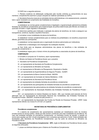 O CGPC tem a seguinte estrutura:
       1. Plenário (instância de deliberação configurada pela reunião ordinária ou extraordinária de seus
membros, competindo-lhe examinar e propor soluções às matérias submetidas ao CGPC).
         2. Secretaria-Executiva (executa as atividades técnico-administrativas e de assessoramento, prestando
todo o apoio necessário ao cumprimento das finalidades do Conselho).
        COMPETENCIAS
         a) estabelecer as normas gerais complementares à legislação e regulamentação aplicável às entidades
fechadas de previdência complementar para implementação da política determinada pelo Ministro de Estado ao
qual está vinculado o órgão regulador e fiscalizador;
        b) determinar padrões para instituição e operação dos planos de benefícios, de modo a assegurar sua
transparência, solvência, liquidez e equilíbrio financeiro;
        c) normalizar novas modalidades de planos de benefícios;
          d) estabelecer normas complementares para os institutos da portabilidade e do benefício proporcional
diferido, garantidos aos participantes;
        e) estabelecer normas especiais para a organização de planos patrocinados por instituidores;
        f) determinar a metodologia a ser empregada nas avaliações atuariais;
        g) fixar limite para as despesas administrativas dos planos de benefícios e das entidades de
previdência complementar; e
        h) estabelecer regras para o número mínimo de participantes ou associados de planos de benefícios;
        COMPOSIÇÃO
        O Conselho é composto de 15 membros, assim representados:
        I - Ministro de Estado da Previdência Social, que o presidirá;
        II - Secretário da Previdência Complementar;
        III - um representante da Secretaria da Previdência Complementar;
        IV - um representante do Ministério da Fazenda;
        V - um representante do Ministério do Planejamento, Orçamento e Gestão;
        VI - um representante da Superintendência de Seguros Privados - SUSEP;
        VII - um representante do Banco Central do Brasil - BACEN;
        VIII - um representante da Comissão de Valores Mobiliários - CVM;
        IX - um representante da Secretaria da Previdência Social;
        X - um representante de entidades fechadas de previdência complementar;
        XI - um representante dos participantes de entidades fechadas de previdência complementar;
        XII - um representante das patrocinadoras de entidades fechadas de previdência complementar;
      XIII - um representante da Associação Brasileira das Entidades Fechadas de Previdência Privada -
ABRAPP;e
         XIV - um representante do Instituto Brasileiro de Atuária - IBA, cujo mandato será exercido de forma
alternada com um representante da Associação Nacional dos Contabilistas das Entidades Fechadas de
Previdência Privada - ANCEPP, iniciando-se pelo primeiro; e
        XV - um representante da Associação dos Fundos de Pensão de Empresas Privadas - APEP. Cada
representante referido nos incisos III a XV tem um suplente.


                                 SECRETARIA DE PREVIDÊNCIA COMPLEMENTAR
        Previdência complementar
          É o sistema de complemento das aposentadorias recebidas por trabalhadores tanto da iniciativa
privada quanto do serviço público, desde que eles tenham contribuído para esta modalidade de previdência. No
caso das entidades fechadas de previdência complementar, os chamados fundos de pensão, a adesão só
ocorre para aqueles que têm vínculo empregatício com a empresa que patrocina o fundo. Estas entidades são
fiscalizadas pela Secretaria de Previdência Complementar, que faz parte da estrutura do Ministério da
Previdência Social.
        A Secretaria de Previdência Complementar - SPC, órgão do Ministério da Previdência Social, possui
as seguintes atribuições:
        I - propor as diretrizes básicas para o Sistema de Previdência Complementar;
 