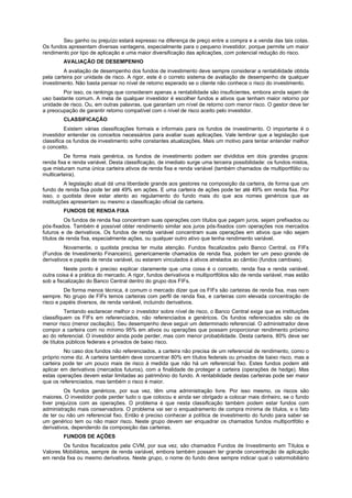 Seu ganho ou prejuízo estará expresso na diferença de preço entre a compra e a venda das tais cotas.
Os fundos apresentam diversas vantagens, especialmente para o pequeno investidor, porque permite um maior
rendimento por tipo de aplicação e uma maior diversificação das aplicações, com potencial redução do risco.
        AVALIAÇÃO DE DESEMPENHO
         A avaliação de desempenho dos fundos de investimento deve sempre considerar a rentabilidade obtida
pela carteira por unidade de risco. A rigor, este é o correto sistema de avaliação de desempenho de qualquer
investimento. Não basta pensar no nível de retorno esperado se o cliente não conhece o risco do investimento.
        Por isso, os rankings que consideram apenas a rentabilidade são insuficientes, embora ainda sejam de
uso bastante comum. A meta de qualquer investidor é escolher fundos e ativos que tenham maior retorno por
unidade de risco. Ou, em outras palavras, que garantam um nível de retorno com menor risco. O gestor deve ter
a preocupação de garantir retorno compatível com o nível de risco aceito pelo investidor.
        CLASSIFICAÇÃO
          Existem várias classificações formais e informais para os fundos de investimento. O importante é o
investidor entender os conceitos necessários para avaliar suas aplicações. Vale lembrar que a legislação que
classifica os fundos de investimento sofre constantes atualizações. Mais um motivo para tentar entender melhor
o conceito.
         De forma mais genérica, os fundos de investimento podem ser divididos em dois grandes grupos:
renda fixa e renda variável. Desta classificação, de imediato surge uma terceira possibilidade: os fundos mistos,
que misturam numa única carteira ativos de renda fixa e renda variável (também chamados de multiportfólio ou
multicarteira).
          A legislação atual dá uma liberdade grande aos gestores na composição da carteira, de forma que um
fundo de renda fixa pode ter até 49% em ações. E uma carteira de ações pode ter até 49% em renda fixa. Por
isso, o quotista deve estar atento ao regulamento do fundo mais do que aos nomes genéricos que as
instituições apresentam ou mesmo a classificação oficial da carteira.
        FUNDOS DE RENDA FIXA
          Os fundos de renda fixa concentram suas operações com títulos que pagam juros, sejam prefixados ou
pós-fixados. Também é possível obter rendimento similar aos juros pós-fixados com operações nos mercados
futuros e de derivativos. Os fundos de renda variável concentram suas operações em ativos que não sejam
títulos de renda fixa, especialmente ações, ou qualquer outro ativo que tenha rendimento variável.
         Novamente, o quotista precisa ter muita atenção. Fundos fiscalizados pelo Banco Central, os FIFs
(Fundos de Investimento Financeiro), genericamente chamados de renda fixa, podem ter um peso grande de
derivativos e papéis de renda variável, ou estarem vinculados à ativos atrelados ao câmbio (fundos cambiais).
         Neste ponto é preciso explicar claramente que uma coisa é o conceito, renda fixa e renda variável,
outra coisa é a prática do mercado. A rigor, fundos derivativos e multiportfólios são de renda variável, mas estão
sob a fiscalização do Banco Central dentro do grupo dos FIFs.
         De forma menos técnica, é comum o mercado dizer que os FIFs são carteiras de renda fixa, mas nem
sempre. No grupo de FIFs temos carteiras com perfil de renda fixa, e carteiras com elevada concentração de
risco e papéis diversos, de renda variável, incluindo derivativos.
          Tentando esclarecer melhor o investidor sobre nível de risco, o Banco Central exige que as instituições
classifiquem os FIFs em referenciados, não referenciados e genéricos. Os fundos referenciados são os de
menor risco (menor oscilação). Seu desempenho deve seguir um determinado referencial. O administrador deve
compor a carteira com no mínimo 95% em ativos ou operações que possam proporcionar rendimento próximo
ao do referencial. O investidor ainda pode perder, mas com menor probabilidade. Desta carteira, 80% deve ser
de títulos públicos federais e privados de baixo risco.
         No caso dos fundos não referenciados, a carteira não precisa de um referencial de rendimento, como o
próprio nome diz. A carteira também deve concentrar 80% em títulos federais ou privados de baixo risco, mas a
carteira pode ter um pouco mais de risco à medida que não há um referencial fixo. Estes fundos podem até
aplicar em derivativos (mercados futuros), com a finalidade de proteger a carteira (operações de hedge). Mas
estas operações devem estar limitadas ao patrimônio do fundo. A rentabilidade destas carteiras pode ser maior
que os referenciados, mas também o risco é maior.
          Os fundos genéricos, por sua vez, têm uma administração livre. Por isso mesmo, os riscos são
maiores. O investidor pode perder tudo o que colocou e ainda ser obrigado a colocar mais dinheiro, se o fundo
tiver prejuízos com as operações. O problema é que nesta classificação também podem estar fundos com
administração mais conservadora. O problema vai ser o enquadramento de compra mínima de títulos, e o fato
de ter ou não um referencial fixo. Então é preciso conhecer a política de investimento do fundo para saber se
um genérico tem ou não maior risco. Neste grupo devem ser enquadrar os chamados fundos multiportfólio e
derivativos, dependendo da composição das carteiras.
        FUNDOS DE AÇÕES
        Os fundos fiscalizados pela CVM, por sua vez, são chamados Fundos de Investimento em Títulos e
Valores Mobiliários, sempre de renda variável, embora também possam ter grande concentração de aplicação
em renda fixa ou mesmo derivativos. Neste grupo, o nome do fundo deve sempre indicar qual o valormobiliário
 