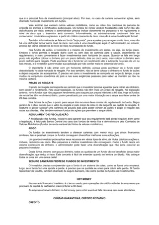 que é o principal foco de investimento (principal ativo). Por isso, no caso da carteira concentrar ações, será
chamado Fundo de Investimento em Ações.
          Vale lembrar que existem outros valores mobiliários, como as cotas dos contratos de parceria de
engorda de animais e certificados audiovisuais. Os fundos de renda variável fiscalizados pela CVM não são
classificados por risco, embora o administrador precise indicar claramente no prospecto e no regulamento o
nível de risco que o investidor está correndo. Informalmente, os administradores costumam falar em
conservador, moderado e agressivo, a partir do critério crescente de risco, mas não é uma classificação formal.
         Também informalmente se fala em fundo "tarja preta", para aqueles que carregam muito risco, mas não
há uma definição formal sobre nível de risco, nem esta é uma classificação legal. O administrador, no entanto,
preciso dar claros indicativos do nível de risco no prospecto do fundo.
        Nos fundos de ações, o horizonte é o mesmo do investimento em ações, ou seja, de longo prazo.
Embora o fundo permita o resgate diário (com ou sem dias de carência para o saque, dependendo do
regulamento), o mais conveniente é fazer investimentos sem horizonte de saque. Quando se fala em longo
prazo não significa colocar o dinheiro por um prazo definido, dois ou cinco anos, mas colocar o dinheiro sem
prazo definido para resgate. Pode acontecer de o fundo ter um rendimento alto e suficiente no prazo de um ou
seis meses, e o investidor querer mudar sua aplicação por não confiar mais no potencial do fundo.
         O importante é não entrar com um horizonte definido, porque pode acontecer de o fundo estar
desvalorizado na data marcada de resgate. Por isso também, não se deve colocar o dinheiro no fundo de ações
e depois esquecer de acompanhar. É preciso ver como o investimento se comporta ao longo do tempo, o que
mudou na conjuntura econômica do país e nas suas exigências pessoais para saber se mantém ou não na
mesma carteira.
        PRAZO DE RESGATE
          O prazo de resgate corresponde ao período que o investidor precisa aguardar para retirar seu dinheiro,
sem perder o rendimento. Pela atual legislação, os fundos não têm mais um prazo de resgate. Na legislação
anterior, havia fundos que não pagavam rendimento para saques por prazos inferiores a 60 dias. Hoje os fundos
de renda fixa têm rendimento diário, porém penalizado por uma maior tributação se o saque acontecer antes de
29 dias corridos.
         Nos fundos de ações, o prazo para saque dos recursos deve constar do regulamento do fundo. Regra
geral é de 4 dias, sendo que o valor do resgate é pelo preço da cota no dia seguinte ao pedido de resgate. É
costume o gestor solicitar uma carência de poucos dias para poder vender as ações e pagar o resgate das
cotas aos clientes. Mas também existem fundos de ações que permitem o saque diário.
        REGULAMENTO E FISCALIZAÇÃO
         A fiscalização dos fundos, inclusive para garantir que seu regulamento está sendo seguido, bem como
a legislação, é feita pelo Banco Central (no caso dos fundos de renda fixa e derivativos) e pela Comissão de
Valores Mobiliários (fundos de renda variável de títulos de valores mobiliários).
        RISCO
         Os fundos de investimento tendem a oferecer carteiras com menor risco que ativos financeiros
similares. Isso é possível porque os fundos conseguem diversificar melhores suas aplicações.
         Um grande investidor pode aplicar seus recursos em vários tipos de ativo, de títulos públicos a ações e.
imóveis, reduzindo seu risco. Mas pequenos e médios investidores não conseguem. Como o fundo reúne um
volume expressivo de dinheiro, o administrador pode fazer uma diversificação que não seria possível ao
pequeno investidor.
          Desta forma, mesmo com pouco dinheiro, todos os quotista de um fundo vão se beneficiar desta maior
diversificação, que reduz o risco. Este conceito é fácil de entender quando se lembra do ditado: Não coloque
todos os ovos em uma única cesta!
        SEGURO BANCÁRIO PROTEGE FUNDOS DE INVESTIMENTO
        O investidor precisa compreender que o fundo é um sistema de cotas, como se fosse uma empresa.
Logo, se o fundo faz uma aposta e perde, é preciso que os quotista se unam para cobrir esta perda. O Fundo
Garantidor de Crédito, também chamado de seguro bancário, não cobre perdas de fundos de investimentos.


                                                      HOT MONEY
        No mercado financeiro brasileiro, é o termo usado para operações de crédito voltadas às empresas que
precisam de capital de curtíssimo prazo (inferior a 30 dias).
        As empresas tomam dinheiro no hot money para cobrir eventual falta de caixa para suas atividades.


                                CONTAS GARANTIDAS, CRÉDITO ROTATIVO
        CRÉDITO
 