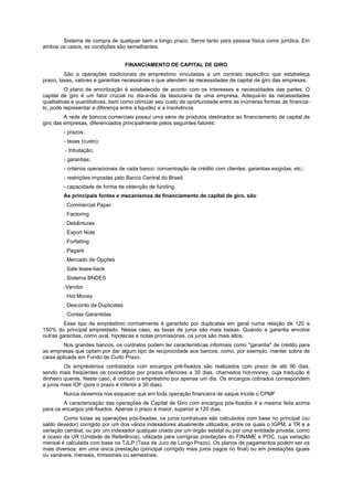 Sistema de compra de qualquer bem a longo prazo. Serve tanto para pessoa física como jurídica. Em
ambos os casos, as condições são semelhantes.


                                   FINANCIAMENTO DE CAPITAL DE GIRO
         São a operações tradicionais de empréstimo vinculadas a um contrato específico que estabeleça
prazo, taxas, valores e garantias necessárias e que atendem às necessidades de capital de giro das empresas.
          O plano de amortização é estabelecido de acordo com os interesses e necessidades das partes. O
capital de giro é um fator crucial no dia-a-dia da tesouraria de uma empresa. Adequá-lo às necessidades
qualitativas e quantitativas, bem como otimizar seu custo de oportunidade entre as inúmeras formas de financia-
lo, pode representar a diferença entre a liquidez e a insolvência.
         A rede de bancos comerciais possui uma série de produtos destinados ao financiamento de capital de
giro das empresas, diferenciados principalmente pelos seguintes fatores:
        - prazos;
        - taxas (custo);
         - tributação;
        - garantias;
        - critérios operacionais de cada banco: concentração de crédito com clientes, garantias exigidas, etc.;
        - restrições impostas pelo Banco Central do Brasil;
        - capacidade de forma de obtenção de funding.
        As principais fontes e mecanismos de financiamento de capital de giro, são:
        . Commercial Paper
        . Factoring
        . Debêntures
        . Export Note
        . Forfaiting
        . Pagaré
        . Mercado de Opções
        . Sale lease-back
        . Sistema BNDES
        -Vendor
        . Hot Money
        . Desconto de Duplicatas
        . Contas Garantidas
         Esse tipo de empréstimo normalmente é garantido por duplicatas em geral numa relação de 120 a
150% do principal emprestado. Nesse caso, as taxas de juros são mais baixas. Quando a garantia envolve
outras garantias, como aval, hipotecas e notas promissórias, os juros são mais altos.
         Nos grandes bancos, os contratos podem ter características informais como "garantia" de crédito para
as empresas que optam por dar algum tipo de reciprocidade aos bancos, como, por exemplo, manter sobra de
caixa aplicada em Fundo de Curto Prazo.
         Os empréstimos contratados com encargos pré-fixados são realizados com prazo de até 90 dias,
sendo mais freqüentes os concedidos por prazos inferiores a 30 dias, chamados hot-money, cuja tradução é
dinheiro quente. Neste caso, é comum o empréstimo por apenas um dia. Os encargos cobrados correspondem
a juros mais IOF (pois o prazo é inferior a 30 dias).
        Nunca devemos nos esquecer que em toda operação financeira de saque incide o CPMF
         A caracterização das operações de Capital de Giro com encargos pós-fixados é a mesma feita acima
para os encargos pré-fixados. Apenas o prazo é maior, superior a 120 dias.
         Como todas as operações pós-fixadas, os juros contratuais são calculados com base no principal (ou
saldo devedor) corrigido por um dos vários indexadores atualmente utilizados, entre os quais o IGPM, a TR e a
variação cambial, ou por um indexador qualquer criado por um órgão estatal ou por uma entidade privada, como
é ocaso da UR (Unidade de Referência), utilizada para corrigiras prestações do FINAME e POC, cuja variação
mensal é calculada com base na TJLP (Taxa de Juro de Longo Prazo). Os planos de pagamentos podem ser os
mais diversos: em uma única prestação (principal corrigido mais juros pagos no final) ou em prestações iguais
ou variáveis, mensais, trimestrais ou semestrais.
 