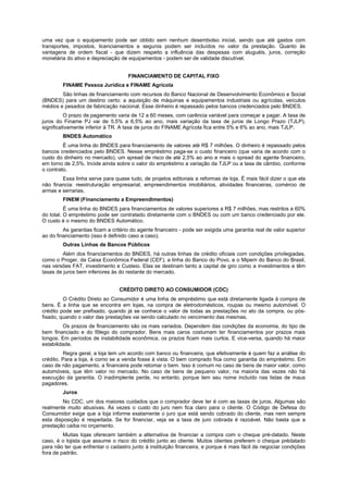 uma vez que o equipamento pode ser obtido sem nenhum desembolso inicial, sendo que até gastos com
transportes, impostos, licenciamentos e seguros podem ser incluídos no valor da prestação. Quanto às
vantagens de ordem fiscal - que dizem respeito a influência das despesas com aluguéis, juros, correção
monetária do ativo e depreciação de equipamentos - podem ser de validade discutível.


                                     FINANCIAMENTO DE CAPITAL FIXO
        FINAME Pessoa Jurídica e FINAME Agrícola
        São linhas de financiamento com recursos do Banco Nacional de Desenvolvimento Econômico e Social
(BNDES) para um destino certo: a aquisição de máquinas e equipamentos industriais ou agrícolas, veículos
médios e pesados de fabricação nacional. Esse dinheiro é repassado pelos bancos credenciados pelo BNDES.
          O prazo de pagamento varia de 12 a 60 meses, com carência variável para começar a pagar. A taxa de
juros do Finame PJ vai de 5,5% a 6,5% ao ano, mais variação da taxa de juros de Longo Prazo (TJLP),
significativamente inferior à TR. A taxa de juros do FINAME Agrícola fica entre 5% e 6% ao ano, mais TJLP.
        BNDES Automático
         É uma linha do BNDES para financiamento de valores até R$ 7 milhões. O dinheiro é repassado pelos
bancos credenciados pelo BNDES. Nesse empréstimo paga-se o custo financeiro (que varia de acordo com o
custo do dinheiro no mercado), um spread de risco de até 2,5% ao ano e mais o spread do agente financeiro,
em torno de 2,5%. Incide ainda sobre o valor do empréstimo a variação da TJLP ou a taxa de câmbio, conforme
o contrato.
        Essa linha serve para quase tudo, de projetos editoriais a reformas de loja. É mais fácil dizer o que ela
não financia: reestruturação empresarial, empreendimentos imobiliários, atividades financeiras, comércio de
armas e serrarias.
        FINEM (Financiamento a Empreendimentos)
          É uma linha do BNDES para financiamentos de valores superiores a R$ 7 milhões, mas restritos a 60%
do total. O empréstimo pode ser contratado diretamente com o BNDES ou com um banco credenciado por ele.
O custo é o mesmo do BNDES Automático.
         As garantias ficam a critério do agente financeiro - pode ser exigida uma garantia real de valor superior
ao do financiamento (isso é definido caso a caso).
        Outras Linhas de Bancos Públicos
         Além dos financiamentos do BNDES, há outras linhas de crédito oficiais com condições privilegiadas,
como o Proger, da Caixa Econômica Federal (CEF), a linha do Banco do Povo, e o Mipem do Banco do Brasil,
nas versões FAT, investimento e Custeio. Elas se destinam tanto a capital de giro como a investimentos e têm
taxas de juros bem inferiores às do restante do mercado.


                                 CRÉDITO DIRETO AO CONSUMIDOR (CDC)
         O Crédito Direto ao Consumidor é uma linha de empréstimo que está diretamente ligada à compra de
bens. É a linha que se encontra em lojas, na compra de eletrodomésticos, roupas ou mesmo automóvel. O
crédito pode ser prefixado, quando já se conhece o valor de todas as prestações no ato da compra, ou pós-
fixado, quando o valor das prestações vai sendo calculado no vencimento das mesmas.
         Os prazos de financiamento são os mais variados. Dependem das condições da economia, do tipo de
bem financiado e do fôlego do comprador. Bens mais caros costumam ter financiamentos por prazos mais
longos. Em períodos de instabilidade econômica, os prazos ficam mais curtos. E vice-versa, quando há maior
estabilidade.
         Regra geral, a loja tem um acordo com banco ou financeira, que efetivamente é quem faz a análise do
crédito. Para a loja, é como se a venda fosse à vista. O bem comprado fica como garantia do empréstimo. Em
caso de não pagamento, a financeira pode retomar o bem. Isso é comum no caso de bens de maior valor, como
automóveis, que têm valor no mercado. No caso de bens de pequeno valor, na maioria das vezes não há
execução da garantia. O inadimplente perde, no entanto, porque tem seu nome incluído nas listas de maus
pagadores.
        Juros
         No CDC, um dos maiores cuidados que o comprador deve ter é com as taxas de juros. Algumas são
realmente muito abusivas. Às vezes o custo do juro nem fica claro para o cliente. O Código de Defesa do
Consumidor exige que a loja informe exatamente o juro que está sendo cobrado do cliente, mas nem sempre
esta disposição é respeitada. Se for financiar, veja se a taxa de juro cobrada é razoável. Não basta que a
prestação caiba no orçamento.
         Muitas lojas oferecem também a alternativa de financiar a compra com o cheque pré-datado. Neste
caso, é o lojista que assume o risco do crédito junto ao cliente. Muitos clientes preferem o cheque prédatado
para não ter que enfrentar o cadastro junto à instituição financeira, e porque é mais fácil de negociar condições
fora de padrão.
 