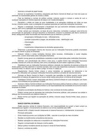 -   Autorizar a emissão de papel moeda;
     -  Aprovar os orçamentos monetários, preparados pelo Banco Central do Brasil, por meio dos quais se
estimarão as necessidades globais de moeda e crédito;
    -   Fixar as diretrizes e normas da política cambial, inclusive quanto à compra e venda de ouro e
quaisquer operações em direitos especiais de saque e em moeda estrangeira;
    -    Disciplinar o crédito em todas as suas modalidades e as operações creditícias em todas as suas
formas, inclusive aceites, avais e prestações de quaisquer garantias por parte das instituições financeiras;
    -     Regular a constituição, funcionamento e fiscalização dos que exercerem atividades subordinadas a
esta Lei, bem como a aplicação das penalidades previstas;
    -     Limitar, sempre que necessário, as taxas de juros, descontos, comissões e qualquer outra forma de
remuneração de operações e serviços bancários ou financeiros, inclusive os prestados pelo Banco Central do
Brasil, assegurando taxas favorecidas aos financiamentos que se destinem a promover:
                 - recuperação e fertilização do solo; - reflorestamento;
                 - combate a epizootias e pragas, nas atividades rurais; - eletrificação rural;
                 - mecanização;
                 - irrigação;
                 - investimentos indispensáveis às atividades agropecuárias;
   -  Determinar a percentagem máxima dos recursos que as instituições financeiras poderão emprestara
um mesmo cliente ou grupo de empresas;
     -  Estipular índices e outras condições técnicas sobre encaixes, imobilizações e outras relações
patrimoniais, a serem observadas pelas instituições financeiras;
    -   Expedir normas gerais de contabilidade e estatística a serem observadas pelas instituições financeiras;
     -   Delimitar, com periodicidade não inferior a dois anos, o capital mínimo das instituições financeiras
privadas, levando em conta sua natureza, bem como a localização de suas sedes e agências ou filiais;
     -    Estabelecer para as instituições financeiras públicas a dedução dos depósitos de pessoas jurídicas de
direito público que lhes detenham o controle acionário, bem como das respectivas autarquias e sociedades de
economia mista, no cálculo a que se refere o artigo 10 inciso I II, desta Lei.
   -    Regulamentar, fixando limites, prazos e outras condições, as operações de redesconto e de
empréstimo, efetuadas com quaisquer instituições financeiras públicas e privadas de natureza bancária;
    -    Outorgar ao Banco Central do Brasil o monopólio das operações de câmbio quando ocorrer grave
desequilíbrio no balanço de pagamentos ou houver sérias razões para prever a iminência de tal situação;
    -    Estabelecer normas a serem observadas pelo Banco Central do Brasil em suas transações com títulos
públicos e de entidades de que participe o Estado;
   -    Autorizar o Banco Central do Brasil e as instituições financeiras públicas federais a efetuar a subscrição
compra e venda de ações e outros papéis emitidos ou de responsabilidade das sociedades de economia mista e
empresas do Estado;
    -   Disciplinar as atividades das Bolsas de Valores e dos corretores de fundos públicos;
    -   Estatuir normas para as operações das instituições financeiras públicas, para preservar sua solidez e
adequar seu funcionamento aos objetivos desta Lei;
    -    Baixar normas que regulem as operações de câmbio, inclusive swaps, fixando limites, taxas, prazos e
outras condições.


        BANCO CENTRAL DO BRASIL
         Órgão executivo central do sistema financeiro, com responsabilidade de cumprir e fazer cumprir as
disposições que regulam o funcionamento do sistema e as normas expedidas pelo CMN.
        Através do BC o Estado intervém diretamente no sistema financeiro e, indiretamente, na economia.
        Principais atribuições:
    -   Emitir moeda de acordo com condições do CMN; - executar os serviços do meio circulante;
    -   Receber os recolhimentos compulsórios dos bancos;
    -   Realizar operações de redesconto e empréstimo às instituições financeiras;
    -   Regular a compensação de cheques e outros papéis;
    -   Efetuar política monetária através da compra e venda de títulos federais;
    -   Exercer o controle de crédito;
 