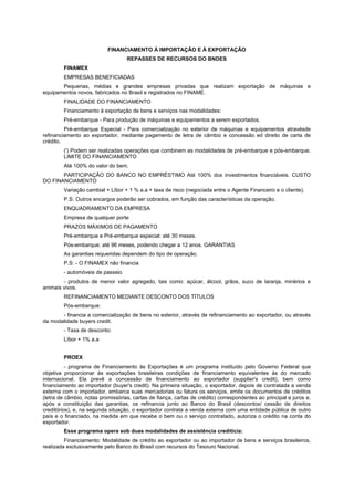 FINANCIAMENTO À IMPORTAÇÃO E À EXPORTAÇÃO
                                   REPASSES DE RECURSOS DO BNDES
        FINAMEX
        EMPRESAS BENEFICIADAS
       Pequenas, médias e grandes empresas privadas que realizam exportação de máquinas e
equipamentos novos, fabricados no Brasil e registrados no FINAME.
        FINALIDADE DO FINANCIAMENTO
        Financiamento à exportação de bens e serviços nas modalidades:
        Pré-embarque - Para produção de máquinas e equipamentos a serem exportados.
         Pré-embarque Especial - Para comercialização no exterior de máquinas e equipamentos atravésde
refinanciamento ao exportador, mediante pagamento de letra de câmbio e concessão ed direito de carta de
crédito.
        (') Podem ser realizadas operações que combinem as modalidades de pré-embarque e pós-embarque.
        LIMITE DO FINANCIAMENTO
        Até 100% do valor do bem.
       PARTICIPAÇÃO DO BANCO NO EMPRÉSTIMO Até 100% dos investimentos financiáveis. CUSTO
DO FINANCIAMENTO
        Variação cambial + Líbor + 1 % a.a + taxa de risco (negociada entre o Agente Financeiro e o cliente).
        P.S: Outros encargos poderão ser cobrados, em função das características da operação.
        ENQUADRAMENTO DA EMPRESA
        Empresa de qualquer porte
        PRAZOS MÁXIMOS DE PAGAMENTO
        Pré-embarque e Pré-embarque especial: até 30 meses.
        Pós-embarque: até 96 meses, podendo chegar a 12 anos. GARANTIAS
        As garantias requeridas dependem do tipo de operação.
        P.S: - O FINAMEX não financia
        - automóveis de passeio
        - produtos de menor valor agregado, tais como: açúcar, álcool, grãos, suco de laranja, minérios e
animais vivos.
        REFINANCIAMENTO MEDIANTE DESCONTO DOS TÍTULOS
        Pós-embarque:
       - financia a comercialização de bens no exterior, através de refinanciamento ao exportador, ou através
da modalidade buyers credit.
        - Taxa de desconto:
        Líbor + 1% a.a


        PROEX
          - programa de Financiamento às Exportações é um programa instituído pelo Governo Federal que
objetiva proporcionar às exportações brasileiras condições de financiamento equivalentes às do mercado
internacional. Ela prevê a concessão de financiamento ao exportador (supplier's credit), bem como
financiamento ao importador (buyer's credit). Na primeira situação, o exportador, depois de contratada a venda
externa com o importador, embarca suas mercadorias ou fatura os serviços, emite os documentos de créditos
(letra de câmbio, notas promissórias, cartas de fiança, cartas de crédito) correspondentes ao principal e juros e,
após a constituição das garantias, os refinancia junto ao Banco do Brasil (descontos/ cessão de direitos
creditórios), e, na segunda situação, o exportador contrata a venda externa com uma entidade pública de outro
país e o financiado, na medida em que recebe o bem ou o serviço contratado, autoriza o crédito na conta do
exportador.
        Esse programa opera sob duas modalidades de assistência creditícia:
         Financiamento: Modalidade de crédito ao exportador ou ao importador de bens e serviços brasileiros,
realizada exclusivamente pelo Banco do Brasil com recursos do Tesouro Nacional.
 