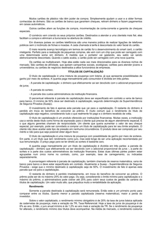 Muitos cartões de plástico não têm poder de compra. Simplesmente ajudam a usar e a obter formas
conhecidas de dinheiro. São os cartões de banco que garantem cheques, retiram dinheiro e fazem pagamentos
em caixas automáticos.
         Outros cartões aliam as funções de compra, movimentação de conta-corrente e garantia de cheques
especiais.
          O comércio vem criando os seus próprios cartões. Destinados a atender a uma clientela mais fiel, eles
facilitam a compra e eliminam a burocracia na abertura de crédito.
         Em diversos países os cartões telefônicos são uma maneira prática de realizar ligações de telefones
públicos sem o incômodo de fichas e moedas. A cada chamada à tarifa é descontada do valor facial do cartão.
          O mais recente avanço tecnológico em termos de cartão foi o desenvolvimento do smart card, o cartão
inteligente. Perfeito para a realização de pequenas compras, ele vem com um chip que pode ser carregado com
uma determinada soma em dinheiro. À medida que o portador vai gastando, seu saldo vai sendo
eletronicamente descontado. Quando o saldo acaba, o cartão pode ser carregado com uma nova quantia.
         Os cartões se multiplicaram. Hoje eles estão cada vez mais direcionados para os diversos nichos de
mercado. São cartões de afinidade, que apóiam campanhas sociais, ecológicas; cartões para atender jovens e
universitários; ou cartões de negócios destinados a altos funcionários de empresas.
                                                TÍTULOS DE CAPITALIZAÇÃO
        O título de capitalização é uma mistura de poupança com loteria, já que apresenta possibilidades de
ganho por meio de sorteios. A quantia paga mensalmente pelo consumidor é dividida em três partes:
            - A parcela de capitalização: o dinheiro que efetivamente vai ser devolvido com o adicional proporcional
de juros;
            - A parcela do sorteio;
            - A parcela dos custos administrativos da instituição financeira.
        O percentual referente à parcela de capitalização deve ser especificado em contrato e varia de banco
para banco. O mínimo de 50% deve ser destinado à capitalização, segundo determinação da Superintendência
de Seguros Privados (Susep).
          O investimento de fato é apenas esta parcela que vai para a capitalização. O restante do dinheiro é
perdido em troca do benefício de concorrer ao prêmio. É muito comum que o rendimento do título de
capitalização seja negativo, considerando tudo o que realmente foi pago e o dinheiro recebido de volta.
         O título de capitalização é um produto oferecido por instituições financeiras. Muitas vezes, a instituição
usa a venda deste título como forma de expressão para o cliente que precisa de algum atendimento especial. É
o que alguns gerentes chamam de reciprocidade. Um cliente que queira aumentar o valor de seu cheque
especial, por exemplo, pode ser convidado a comprar um título de capitalização para ter seu limite ampliado. O
cliente não deve aceitar este tipo de pressão em nenhuma circunstância. O produto deve ser comprado por seu
mérito e não para que seja possível obter algum favor.
        O título de capitalização é uma mistura de poupança com possibilidade de ganho por meio de sorteios.
Em parte, é um título que tem rendimento como juro, mas está longe de ser uma aplicação recomendada por
sua remuneração. O preço pago para se ter direito ao sorteio é bastante caro.
          A quantia paga mensalmente por um título de capitalização é dividida em três partes: a parcela de
capitalização - dinheiro que efetivamente vai ser devolvido com o adicional proporcional de juros -, a parte do
sorteio e a parte dos custos administrativos da instituição financeira. Estas duas últimas partes podem estar
agrupadas num único nome no contrato, como, por exemplo, taxa de carregamento, ou indicadas
separadamente.
         A porcentagem referente à parcela de capitalização, também chamada de reserva matemática, varia de
banco para banco e deve estar especificada em contrato. Atualmente a Susep - Superintendência de Seguros
Privados - exige que o mínimo destinado à capitalização seja de 50%. O investimento de fato é apenas esta
parcela que vai para a capitalização.
          O restante do dinheiro é perdido imediatamente, em troca do benefício de concorrer ao prêmio. O
prêmio pode ser de no máximo 25% do valor pago. Ou seja, considerando o limite mínimo para capitalização e o
máximo do prêmio, a administradora pode cobrar até 25% para cobrir seus custos de gestão da carteira de
títulos de capitalização. Um valor muito alto, que prejudica muito a rentabilidade da aplicação.
            Rendimento
         Somente a parcela destinada à capitalização será remunerada. Então este e um primeiro ponto para
comparar entre os títulos. Quanto menor a parcela capitalizada (reserva matemática), maior a perda do
investidor.
          Sobre o valor capitalizado, o rendimento mínimo obrigatório é de 20% da taxa de juros básica aplicada
às cadernetas de poupança, mais a variação da TR, Taxa Referencial. Hoje a taxa de juros da poupança é de
6% ao ano. Então, o juro anual mínimo é de 1,2% ao ano mais a variação da TR. Se o rendimento da poupança
for alterado, o rendimento mínimo dos títulos deve acompanhar. Na média de mercado, o rendimento costuma
 