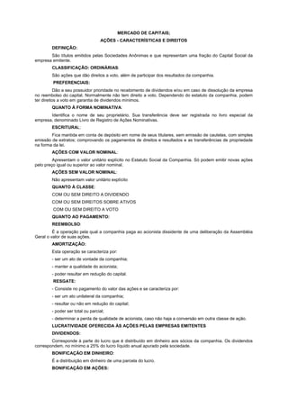 MERCADO DE CAPITAIS;
                                   AÇÕES - CARACTERÍSTICAS E DIREITOS
        DEFINIÇÃO:
       São títulos emitidos pelas Sociedades Anônimas e que representam uma fração do Capital Social da
empresa emitente.
        CLASSIFICAÇÃO: ORDINÁRIAS:
        São ações que dão direitos a voto, além de participar dos resultados da companhia.
         PREFERENCIAIS:
           Dão a seu possuidor prioridade no recebimento de dividendos e/ou em caso de dissolução da empresa
no reembolso do capital. Normalmente não tem direito a voto. Dependendo do estatuto da companhia, podem
ter direitos a voto em garantia de dividendos mínimos.
        QUANTO À FORMA NOMINATIVA:
       Identifica o nome de seu proprietário. Sua transferência deve ser registrada no livro especial da
empresa, denominado Livro de Registro de Ações Nominativas.
        ESCRITURAL:
        Fica mantida em conta de depósito em nome de seus titulares, sem emissão de cautelas, com simples
emissão de extratos; comprovando os pagamentos de direitos e resultados e as transferências de propriedade
na forma da lei.
        AÇÕES COM VALOR NOMINAL:
         Apresentam o valor unitário explícito no Estatuto Social da Companhia. Só podem emitir novas ações
pelo preço igual ou superior ao valor nominal.
        AÇÕES SEM VALOR NOMINAL:
        Não apresentam valor unitário explícito
        QUANTO À CLASSE:
        COM OU SEM DIREITO A DIVIDENDO
        COM OU SEM DIREITOS SOBRE ATIVOS
         COM OU SEM DIREITO A VOTO
        QUANTO AO PAGAMENTO:
        REEMBOLSO:
         É a operação pela qual a companhia paga ao acionista dissidente de uma deliberação da Assembléia
Geral o valor de suas ações.
        AMORTIZAÇÃO:
        Esta operação se caracteriza por:
        - ser um ato de vontade da companhia;
        - manter a qualidade do acionista;
        - poder resultar em redução do capital.
         RESGATE:
        - Consiste no pagamento do valor das ações e se caracteriza por:
        - ser um ato unilateral da companhia;
        - resultar ou não em redução do capital;
        - poder ser total ou parcial;
        - determinar a perda de qualidade de acionista, caso não haja a conversão em outra classe de ação.
        LUCRATIVIDADE OFERECIDA ÀS AÇÕES PELAS EMPRESAS EMITENTES
        DIVIDENDOS:
        Corresponde à parte do lucro que é distribuído em dinheiro aos sócios da companhia. Os dividendos
correspondem, no mínimo a 25% do lucro líquido anual apurado pela sociedade.
        BONIFICAÇÃO EM DINHEIRO:
        É a distribuição em dinheiro de uma parcela do lucro.
        BONIFICAÇÃO EM AÇÕES:
 