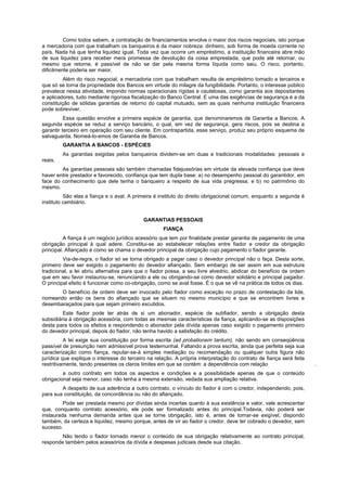 Como todos sabem, a contratação de financiamentos envolve o maior dos riscos negociais, isto porque
a mercadoria com que trabalham os banqueiros é da maior nobreza: dinheiro, sob forma de moeda corrente no
país. Nada há que tenha liquidez igual. Toda vez que ocorre um empréstimo, a instituição financeira abre mão
de sua liquidez para receber mera promessa de devolução da coisa emprestada, que pode até retornar, ou
mesmo que retorne, é passível de não se dar pela mesma forma líquida como saiu. O risco, portanto,
dificilmente poderia ser maior,
          Além do risco negocial, a mercadoria com que trabalham resulta de empréstimo tomado a terceiros e
que só se torna da propriedade dos Bancos em virtude do milagre da fungibilidade. Portanto, o interesse público
prevalece nessa atividade, impondo normas operacionais rígidas e cautelosas, como garantia aos depositantes
e aplicadores, tudo mediante rigorosa fiscalização do Banco Central. E uma das exigências de segurança é a da
constituição de sólidas garantias de retorno do capital mutuado, sem as quais nenhuma instituição financeira
pode sobreviver.
          Essa questão envolve a primeira espécie de garantia, que denominaremos de Garantia a Bancos. A
segunda espécie se reduz a serviço bancário, o qual, em vez de segurança, gera riscos, pois se destina a
garantir terceiro em operação com seu cliente. Em contrapartida, esse serviço, produz seu próprio esquema de
salvaguarda. Nomeá-lo-emos de Garantia de Bancos.
         GARANTIA A BANCOS - ESPÉCIES
         As garantias exigidas pelos banqueiros dividem-se em duas e tradicionais modalidades: pessoais e
reais.
        As garantias pessoais são também chamadas fidejussórias em virtude da elevada confiança que deve
haver entre prestador e favorecido, confiança que tem dupla base: a) no desempenho pessoal do garantidor, em
face do conhecimento que dele tenha o banqueiro a respeito de sua vida pregressa; e b) no patrimônio do
mesmo.
          São elas a fiança e o aval. A primeira é instituto do direito obrigacional comum, enquanto a segunda é
instituto cambiário.


                                            GARANTIAS PESSOAIS
                                                    FIANÇA
          A fiança é um negócio jurídico acessório que tem por finalidade prestar garantia de pagamento de uma
obrigação principal à qual adere. Constitui-se ao estabelecer relações entre fiador e credor da obrigação
principal. Afiançado é como se chama o devedor principal da obrigação cujo pagamento o fiador garante.
         Via-de-regra, o fiador só se torna obrigado a pagar caso o devedor principal não o faça. Desta sorte,
primeiro deve ser exigido o pagamento do devedor afiançado. Sem embargo de ser assim em sua estrutura
tradicional, a lei abriu alternativa para que o fiador possa, a seu livre alvedrio, abdicar do benefício de ordem
que em seu favor instaurou-se, renunciando a ele ou obrigando-se como devedor solidário e principal pagador.
O principal efeito é funcionar como co-obrigação, como se aval fosse. É o que se vê na prática de todos os dias.
       O benefício de ordem deve ser invocado pelo fiador como exceção no prazo de contestação da lide,
nomeando então os bens do afiançado que se situem no mesmo município e que se encontrem livres e
desembaraçados para que sejam primeiro excutidos.
         Este fiador pode ter atrás de si um abonador, espécie de subfiador, sendo a obrigação desta
subsidiária à obrigação acessória, com todas as mesmas características da fiança, aplicando-se as disposições
desta para todos os efeitos e respondendo o abonador pela dívida apenas caso exigido o pagamento primeiro
do devedor principal, depois do fiador, não tenha havido a satisfação do crédito.
          A lei exige sua constituição por forma escrita (ad probationem tantum), não sendo em conseqüência
passível de presunção nem admissível prova testemunhal. Faltando a prova escrita, ainda que perfeita seja sua
caracterização como fiança, reputar-se-á simples mediação ou recomendação ou qualquer outra figura não
jurídica que explique o interesse do terceiro na relação. A própria interpretação do contrato de fiança será feita
restritivamente, tendo presentes os claros limites em que se contém: a dependência com relação                       .
         a outro contrato em todos os aspectos e condições e a possibilidade apenas de que o conteúdo
obrigacional seja menor, caso não tenha a mesma extensão, vedada sua ampliação relativa.
        A despeito de sua aderência a outro contrato, o vínculo do fiador é com o credor, independendo, pois,
para sua constituição, da concordância ou não do afiançado.
         Pode ser prestada mesmo por dívidas ainda incertas quanto à sua existência e valor, vale acrescentar
que, conquanto contrato acessório, ele pode ser formalizado antes do principal.Todavia, não poderá ser
instaurada nenhuma demanda antes que se torne obrigação, isto é, antes de tornar-se exigível, dispondo
também, da certeza e liquidez, mesmo porque, antes de vir ao fiador o credor, deve ter cobrado o devedor, sem
sucesso.
        Não tendo o fiador tornado menor o conteúdo de sua obrigação relativamente ao contrato principal,
responde também pelos acessórios da dívida e despesas judiciais desde sua citação.
 
