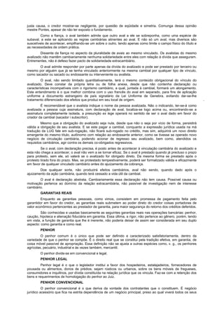 justa causa, o credor mostrar-se negligente, por questão de eqüidade e simetria. Comunga dessa opinião
mestre Pontes, apesar de não ter exposto o fundamento.
        Como a fiança, o aval também admite que outro aval a ele se sobreponha, como uma espécie de
subaval, a este se aplicando as regras cambiárias atinentes ao aval. E não só um aval, mas diversos são
suscetíveis de acontecer, empilhando-se um sobre o outro, tendo apenas como limite o campo físico do título e
as necessidades de ordem prática.
        Dissente da fiança no aspecto da pluralidade de avais ao mesmo vinculado. Os avalistas do mesmo
avalizado não mantêm cambiariamente nenhuma solidariedade entre eles com relação à dívida que asseguram.
Entrementes, não é defeso fazer pacto de solidariedade extracambiário.
       O aval admite responder por parte apenas da dívida do avalizado e pode ser prestado por terceiro ou
mesmo por alguém que já se tenha vinculado anteriormente na mesma cambial por qualquer tipo de vínculo,
como sacador ou sacado ou endossante ou interveniente ou avalista.
         O aval, não sendo limitado quantitativamente, terá o mesmo conteúdo obrigacional do vínculo do
avalizado. Deve constar da própria letra ou de folha anexa, desde que não contenha declaração ou
características incompatíveis com o rigorismo cambiário, a qual, juntada à cambial, formará um alongamento.
Este entendimento é o que melhor combina com o uso francês do aval em separado, para fins de aplicação
uniforme a documento estrangeiro de país signatário da Lei Uniforme de Genebra, evitando dar-se-lhe
tratamento diferenciado dos efeitos que produz em seu local de origem.                                            .
         É recomendável que o avalista indique o nome da pessoa avalizada. Não o indicando, ter-se-á como
avalizada a pessoa cuja assinatura, com declaração de aval, localiza-se logo acima ou, encontrando-se a
assinatura completamente isolada, a presunção ex lege operará no sentido de ser o aval dado em favor do
criador da cambial (sacador i subscritor).
         Mesmo que a obrigação do avalizado seja nula, desde que não o seja por vício de forma, persistirá
válida a obrigação de seu avalista. E se este pagar a cambial, conquanto a expressão jurídica usada na má
tradução da LUG fale em sub-rogação, não ficará sub-rogado no crédito, mas sim, adquirirá um novo direito
emergente do mesmo título, autônomo com relação ao endossante anterior, como se tivesse se operado novo
negócio de circulação cambiária, podendo acionar de regresso seu avalizado, bem como, atendidos os
requisitos cambiários, agir contra os demais co-obrigados regressivos.
         Se o aval, com declaração precisa, é posto antes de acontecer à vinculação cambiária do avalizado e
esta não chega a acontecer, o aval não vem a se tornar eficaz. Se o aval é prestado quando já precluso o prazo
para protesto, sem ele, só valerá se o avalizado for obrigado direto. Da mesma forma se prestado após o
protesto tirado fora do prazo. Mas, se protestado tempestivamente, poderá ser formalizado válida e eficazmente
em favor de qualquer vinculado cambiário antes do ajuizamento da cobrança.
        Doe qualquer sorte, não produzirá efeitos cambiários, aval não sendo, quando dado após o
ajuizamento da ação cambiária, quando terá cessado a vida útil da cambial.
        O aval é declaração abstrata. Cambiariamente essa declaração não tem causa. Possível causa ou
motivação pertence ao domínio da relação extracambiária, não passível de investigação nem de interesse
cambiário.
        GARANTIAS REAIS
         Enquanto as garantias pessoais, como vimos, consistem em promessa de pagamento feita pelo
garantidor em favor do credor, as garantias reais submetem ao poder direto do credor coisas portadoras de
valor econômico pertencentes ao prestador de garantia, para maior segurança do retorno dos créditos deferidos.
         São conhecidas e usadas basicamente as seguintes garantias reais nas operações bancárias: penhor,
caução, hipoteca e alienação fiduciária em garantia. Essa última, a rigor, não pertence ao gênero, porém, tendo
em vista, a função de garantia que lhe é inerente, não poderia deixar de assim ser considerada em seu duplo
aspecto: como garantia e como real.
        PENHOR
         O penhor comum é o único que pode ser definido e caracterizado satisfatoriamente, dentro da
variedade de que o penhor se compõe. É o direito real que se constitui pela tradição efetiva, em garantia, de
coisa móvel passível de apropriação. Essa definição não se ajusta a outras espécies como, v. g., os penhores
agrícolas, pecuário, industrial e às vezes também, mercantil.
        O penhor divide-se em convencional e legal.
        PENHOR LEGAL
         Penhor legal é o que o legislador institui a favor dos hospedeiros, estalajadeiros, fornecedores de
pousada ou alimentos, donos de prédios, sejam rústicos ou urbanos, sobre os bens móveis de fregueses,
consumidores e inquilinos, por dívida constituída na relação jurídica que os vincula. Faz-se com a retenção dos
bens e requerimentos de homologação do penhor ao Juiz.
        PENHOR CONVENCIONAL
          O penhor convencional é o que deriva da vontade dos contratantes que o constituem. É negócio
jurídico acessório que fica na estrita dependência de um negócio principal, preso ao qual viverá todos os seus
 