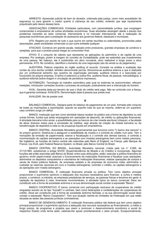 ARRESTO. Apreensão judicial de bem do devedor, ordenada pela justiça, como meio acautelador de
segurança ou para garantir o credor quanto à cobrança de seu crédito, evitando que seja injustamente
prejudicado pelo desvio desses bens.
        ASSOCIAÇÕES COMERCIAIS. Entidades particulares, com personalidade jurídica, que congregam
comerciantes e empresários de outras atividades econômicas. Suas atividades abrangem desde o estudo dos
problemas inerentes ao setor comercial, internamente e no mercado internacional, até a realização de
pesquisas econômicas para a prestação de assessoria aos governos federal, estaduais e municipais.
        ATA. Registro por escrito de tudo o que ocorre em certas reuniões ou solenidades, promovidas pelas
associações, pelas sociedades comerciais ou por outra entidade qualquer.
         ATACADO. Comércio em grande escala, realizado entre produtores, grandes empresas de comércio e
varejistas, para que o produto possa chegar ao consumidor final.
       ATIVO. É o conjunto de valores que representa as aplicações do patrimônio e de capital de uma
empresa. Por analogia, porém à margem do conceito da Contabilidade, pode ser estendido aos investimentos
de uma pessoa. No balanço, ele é subdividido em ativo circulante, ativo realizável a longo prazo e ativo
permanente. ATO. No comércio, identifica o momento de uma negociação (ato da venda ou do pagamento).
         AUDITORIA. Palavra originária do inglês auditing of acounts. Consiste na análise e avaliação das
contas de uma escrita contábil, também denominada perícia. Denomina-se auditoria externa a que é realizada
por um profissional estranho aos quadros da organização periciada; auditoria interna é a executada por
funcionário da própria empresa. O termo é extensivo a outros fins: auditoria fiscal, de pessoal, mercadológica, e
auditoria editorial (sobre tiragem e circulação de periódicos impressos).
       AUTOMAÇÃO. Tecnologia do trabalho automático pela qual os sistemas se autocontrolam, efetuam
medições, introduzem correções durante o processo de produção, praticamente sem a intervenção do homem.
        AVAL. Garantia dada por terceiro de que o título de crédito será pago. Não se confunde com a fiança,
que é garantia contratual. AVALISTA. Denominação dada à pessoa que presta aval.
        AVALIZAR. Ato de prestar aval.
                                                            B
        BALANÇO COMERCIAL. Designa parte do balanço de pagamentos de um país, formada pelo conjunto
de todas as importações e exportações: quando se exporta mais do que se importa, obtém-se um superávit,
caso contrário surge um déficit.
         BANCO. Instituição que tem como atividade básica receber do público sob a forma de depósitos ou sob
outras formas, fundos que serão empregados em operações de desconto, de crédito ou aplicações financeiras.
A atividade bancária inclui ainda: a possibilidade para os bancos de criar moeda escritura) (cheque); a faculdade
de ativar diversos meios para a concessão de créditos, seja através de criação de moeda bancária ou da
transformação de depósitos à vista ou de poupança líquida em empréstimos.
        BANCO CENTRAL. Autoridade Monetária governamental que funciona como "o banco dos bancos" e
do próprio governo. Destina-se a assegurar a estabilidade da moeda e o controle do crédito num país. Tem o
monopólio da emissão de papel-moeda, exerce a fiscalização e o controle dos demais bancos, e controla a
movimentação de capitais estrangeiros e as operações com moedas estrangeiras bem como metais preciosos.
Na Inglaterra, as funções de banco central são exercidas pelo Bank of England; na França, pelo Banque de
France; nos EUA, pelo Federal Reserve System; no Brasil, pelo Banco Central do Brasil.
         BANCO CENTRAL DO BRASIL. Autoridade Monetária nacional, criada pela Lei n° 4.595, de
31/12/1964, substituindo a antiga SIVOC (Superintendência da Moeda e do Crédito) e incorporado. Algumas
funções até então exercidas pelo Banco do Brasil; entre suas atribuições, estão: executar a política financeira do
governo; emitir papel-moeda; autorizar o funcionamento de instituições financeiras e fiscalizar suas operações;
administrar os depósitos compulsórios e voluntários de instituições financeiras; realizar operações de compra e
venda de títulos públicos federais, de empresas estatais e de empresas de economia mista; administrar e
custodiar as reservas nacionais em ouro e moedas estrangeiras; controlar o crédito, os capitais estrangeiros e
as operações com moeda estrangeira.
         BANCO COMERCIAL. É instituição financeira privada ou pública. Tem como objetivo principal
proporcionar o suprimento oportuno e adequado dos recursos necessários para financiar, a curtos e médios
prazos, o comércio, a indústria, as empresas prestadoras de serviços, as pessoas físicas e terceiros em geral. A
captação de depósitos à vista, livremente movimentáveis, é atividade típica do banco comercial. Deve ser
constituído sob a forma de sociedade anônima e na sua denominação social constar à expressão "Banco".
         BANCO COOPERATIVO. É banco comercial com participação exclusiva de cooperativas de crédito
singulares (exceto as do tipo "luzzatti") e centrais, bem como federações e confederações de cooperativas de
crédito. Deve ser constituído sob a forma de sociedade anônima fechada, e na sua denominação social deve
constar a expressão "Banco Cooperativo". Tem sua atuação restrita às Unidades da Federação em que estão
situadas as sedes das pessoas jurídicas controladoras.
          BANCO DE DESENVOLVIMENTO. É instituição financeira pública não federal que tem como objetivo
principal proporcionar o suprimento oportuno e adequado dos recursos necessários ao financiamento, a médio e
longo prazos, de programas e projetos que visem a promover o desenvolvimento econômico e social do
respectivo Estado onde tenha sede, cabendo-lhe apoiar prioritariamente o setor privado. Excepcionalmente,
 