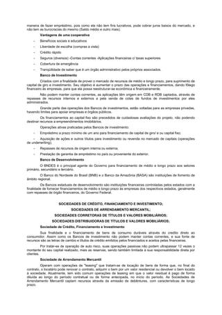 maneira de fazer empréstimo, pois como ela não tem fins lucrativos, pode cobrar juros baixos do mercado, e
não tem as burocracias do mesmo (Saldo médio e outro mais).
        Vantagens de uma cooperativa
    -   Benefícios sociais e educativos
    -   Liberdade de escolha (compras a vista)
    -   Crédito rápido
    -   Seguros (diversos) -Contas correntes -Aplicações financeiras c/ taxas superiores
    -   Cobertura de emergência
    -   Tranqüilidade de saber que é um órgão administrativo pelos próprios associados.
        Banco de Investimento
         Criados com a finalidade de prover o mercado de recursos de médio e longo prazo, para suprimento de
capital de giro e investimento. Seu objetivo é aumentar o prazo das operações e financiamentos, dando fôlego
financeiro às empresas, para que ela possa reestruturar-se econômica e financeiramente.
         Não podem manter contas correntes, as aplicações têm origem em CDB e RDB captados, através de
repasses de recursos internos e externos a pela venda de cotas de fundos de investimentos por eles
administrados.
       Grande parte das operações dos Bancos de investimentos, estão voltadas para as empresas privadas,
havendo limites para apoiar empresas e órgãos públicos.
         Os financiamentos ao capital fixo são precedidos de cuidadosas avaliações do projeto, não podendo
destinar recursos a empreendimentos imobiliários.
        Operações ativas praticadas pelos Bancos de investimento:
    -   Empréstimo a prazo mínimo de um ano para financiamento de capital de giro/ e ou capital fixo;
    -   Aquisição de ações e outros títulos para investimento ou revenda no mercado de capitais (operações
de underwriting);
    -   Repasses de recursos de origem interna ou externa;
    -   Prestação de garantia de empréstimo no país ou proveniente do exterior.
        Banco de Desenvolvimento
         O BNDES é o principal agente do Governo para financiamento de médio e longo prazo aos setores
primário, secundário e terciário.
         O Banco do Nordeste do Brasil (BNB) e o Banco da Amazônia (BASA) são instituições de fomento de
âmbito regional.
         Os Bancos estaduais de desenvolvimento são instituições financeiras controladas pelos estados com a
finalidade de fornecer financiamentos de médio e longo prazo às empresas dos respectivos estados, geralmente
com repasses de órgão financeiros, do Governo Federal.


                     SOCIEDADES DE CRÉDITO, FINANCIAMENTO E INVESTIMENTO;
                             SOCIEDADES DE ARRENDAMENTO MERCANTIL;
                  SOCIEDADES CORRETORAS DE TÍTULOS E VALORES MOBILIÁRIOS;
                SOCIEDADES DISTRIBUIDORAS DE TÍTULOS E VALORES MOBILIÁRIOS;
        Sociedade de Crédito, Financiamento e Investimento
        Sua finalidade e o financiamento de bens de consumo duráveis através do credito direto ao
consumidor. Assim como os Bancos de investimento não podem manter contas correntes, e sua fonte de
recursos são as letras de cambio e títulos de crédito emitidos pelos financiados e aceitos pelas financeiras.
          Por tratar-se de operação de auto risco, suas operações passivas não podem ultrapassar 12 vezes o
montante do seu capital realizado, mais as reservas, sendo também limitada à sua responsabilidade direta por
clientes.
        Sociedade de Arrendamento Mercantil
         Operam com operações de "leasing" que tratam-se de locação de bens de forma que, no final do
contrato, o locatário pode renovar o contrato, adquirir o bem por um valor residencial ou devolver o bem locado
à sociedade. Atualmente, tem sido comum operações de leasing em que o valor residual é pago de forma
diluída ao longo do período contratual ou de forma antecipada, no início do período. As Sociedades de
Arrendamento Mercantil captam recursos através da emissão de debêntures, com características de longo
prazo.
 