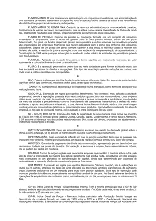 FUNDO MÚTUO. O total dos recursos aplicados por um conjunto de investidores, sob administração de
uma corretora de valores. Geralmente o capital do fundo é aplicado numa carteira de títulos e os rendimentos
são distribuídos proporcionalmente aos participantes,
           FUNDO MUTUO DE RENDA FIXA. Conjunto de recursos administrados por uma sociedade corretora,
distribuidora de valores ou banco de investimento, que os aplica numa carteira diversificada de títulos de renda
fixa, distribuindo resultados aos cotistas, proporcionalmente ao número de cotas possuídas.
         FUNDO DE PENSÃO. Espécie de pecúlio ou poupança formada por um conjunto de pequenos
investidores e poupadores, com o intuito de garantir para si uma pensão mensal, depois de um prazo
determinado. Em geral, os fundos de pensão (assim como pecúlios e outros sistemas da previdência privada)
são organizados por empresas financeiras que fazem aplicações com a soma dos dinheiros dos pequenos
poupadores. Depois de um prazo (em geral, sempre superior a dez anos), o indivíduo passa a receber seu
dinheiro de volta, acrescido de juros e correção, com uma espécie de complementação de aposentadoria. A
Constituição de 1988 veda qualquer subvenção ou auxílio do poder público às entidades de previdência privada
com fins lucrativos.
        FUNGÍVEL. Aplicado ao mercado financeiro, o termo significa um instrumento financeiro de valor
equivalente a outro e facilmente trocável ou substituível.
        FUSÃO. É a operação pela qual se unem duas ou mais sociedades para formar sociedade nova, que
lhes sucederá em todos os direitos e obrigações. Este tipo de associação permite reduções de custos, mas
pode levar a práticas restritivas ou monopolistas.
                                                       G
          GAP. Palavra inglesa que significa fenda, brecha, lacuna, diferença, hiato. Em economia, pode também
significar déficit (gap comercial), escassez (dollar gap), atraso (gap tecnológico).
         GARANTIA. Compromisso adicional que se estabelece numa transação, como forma de assegurar sua
realização e/ou lisura.
          GOOD WILL. Expressão em inglês que significa, literalmente, "boa vontade", mas, aplicada à atividade
empresarial, denota a reputação que esta e/ou seus produtos gozam junto aos consumidores. Uma empresa
obtém essa condição por meio da qualidade de seus produtos e de sua propaganda e publicidade, mas também
por meio de atitudes e procedimentos como o financiamento de campanhas humanitárias, a defesa do meio-
ambiente, o apoio a esportistas e artistas etc., o que, de uma forma direta ou indireta, ajuda a criar uma imagem
positiva junto aos consumidores (efetivos ou potenciais) de seus produtos. 0 good will é considerado fim ativo da
empresa, e, no caso de venda da mesma, ele é avaliado e entra como parte de seu valor.
        G7 - GRUPO DOS SETE. 0 Grupo dos Sete foi organizado de uma maneira mais formal no encontro
de Tóquio em 1986. É formado pelos Estados Unidos, Canadá, Japão, Grã-Bretanha, França, Itália e Alemanha.
0 G7 assume a liderança nas discussões relacionadas ao SMI, taxas de câmbio, processos de ajustamento e
problemas relacionados a dívidas.
                                                       H
         HIATO INFLACIONÁRIO. Deve ser entendido como excesso que existir da demanda global sobre a
oferta a pleno emprego, se os preços se mantivessem estáveis (Marfo Henrique Simonsen).
        HIPERINFLAÇÃO. Caso especial de inflação em que os preços aumentam tanto que as pessoas não
procuram reter dinheiro, mesmo por poucos dias, em razão da rapidez com que diminui seu poder de compra.
          HIPOTECA. Garantia de pagamento de dívida dada a um credor, representada por um bem imóvel que
permanece, todavia, na posse do devedor. Por exceção, a aeronave e o navio, bens essencialmente móveis,
por lei podem ser dados em hipoteca.
         HOLDING. Termo de origem inglesa que caracteriza empresa que mantém o controle sobre outra, pelo
fato de deter a propriedade da maioria das ações: geralmente não produz nada, constituindo um dos estágios
mais avançados de um processo de concentração de capital, ainda que determinado por aspectos de
racionalização e busca de eficiência operacional e pujança financeira.
          HOT MONEY. Expressão em inglês que significa, literalmente, "dinheiro quente", isto é, aplicações em
títulos ou no câmbio, atraídas por taxas de juros elevados ou diferenças cambiais significativas, de curtíssimo
prazo, podendo deslocar-se de um mercado para outro com grande agilidade, Esse tipo de operação pode
provocar grandes turbulências, especialmente no equilíbrio cambial de um país. No Brasil, refere-se também às
operações de empréstimos de curtíssimo prazo, normalmente por um dia, ou um pouco mais, no máximo em 10
dias.
                                                        I
         IGP-DI. índice Geral de Preços - Disponibilidade Interna. Tem a mesma composição que o IGP-M (ver
                                                                     2
abaixo), embora seja calculado tomando-se os preços entre os dias 1 e 30 de cada mês, e não entre os dias 21
do mês anterior e 20 do mês em curso,
          IGP-M. índice Geral de Preços - Mercado. índice calculado pela Fundação Getúlio Vargas em
decorrência de convênio firmado em maio de 1989 entre a FGV e a CNF - Confederação Nacional das
Instituições Financeiras. É resultante da combinação dos seguintes índices: índice de Preços por Atacado (IPA-
 