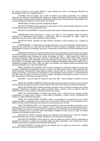 M), índice de Preços ao Consumidor (IPC-M) e índice Nacional de Custo da Construção (INCC-M) nas
ponderações de 60, 30 e 10 respectivamente.
         ILIOUIDEZ. Falta de liquidez, isto é, falta de dinheiro para realizar pagamentos. Por problemas
gerenciais, por exemplo, uma empresa pode chegar a um excesso de estoque e ter sua liquidez comprometida,
já que boa parte do capital está em forma de mercadorias. Nesses casos, costuma-se fazer uma liquidação, isto
é vender rapidamente o estoque, transformando-o em dinheiro.
           IMPORTAÇÃO. Compra de produtos originários do exterior.
        IMPOSTO DE RENDA. Imposto federal que incide sobre os lucros auferidos pelas empresas e a partir
de determinada faixa de renda das pessoas físicas.
           IMPOSTO INFLACIONÁRIO. É aquele decorrente das receitas I obtidas pelo governo pela emissão de
moeda.
         INADIMPLENCIA. Não cumprimento, no todo ou em parte, de uma obrigação, objeto de cláusula
contratual, em determinado prazo, ficando o inadimplente, além de permanecer em débito, sujeito ao
pagamento de juros de mora, multa contratual e outros encargos.
         INCENTIVO FISCAL. Redução da carga tributária concedida a certas empresas com o objetivo de
incentivá-las.
         INCORPORAÇÃO. A incorporação é a operação pela qual uma ou mais sociedades, de tipos iguais ou
diferentes, são absorvidas por outra, que lhes sucede em todos os direitos e obrigações. Como se vê, na
incorporação não surge nova sociedade, pois uma, a incorporadora, absorve outra ou outras sociedades, que se
extinguem.
        INDEXAÇÃO. Mecanismo de política econômica pelo qual as obrigações monetárias têm seus valores
em dinheiro corrigidos com base em índices oficiais do governo. No Brasil, por exemplo, os salários, pensões e
aluguéis residenciais eram corrigidos em função da variação do INPC -- índice Nacional de Preços ao
Consumidor. Depois de 1986, com o Plano Cruzado, o Plano Bresser (1987) e o Plano Verão (1989), as regras
de indexação sofreram várias alterações, sendo até suspensas durante algum tempo. Desde a aplicação do
Plano Collor 2, a indexação como medida de correção monetária foi oficialmente abolida. No entanto, com a
aceleração da inflação entre 1991 e 1994, ela voltou a ser admitida e em seguida novamente eliminada (pelo
menos parcialmente) com o advento do Plano Real.
         INDICE DE BOLSA DE VALORES. Valor numérico equivalente à média das cotações de certo grupo
de ações, consideradas representativas de todo o mercado, em determinado momento. Pela comparação dos
índices apurados, sucessivamente, pelas bolsas de valores, pode-se saber se o mercado encontra-se em alta,
estável ou em baixa, o que orienta os investidores em suas aplicações no futuro próximo. O acompanhamento
do índice é feito, em geral, por meio de um gráfico simples, que registra sua evolução no tempo: um ano, um
mês, uma semana ou até mesmo ao longo de um dia.
           IBOVESPA - índice da Bolsa de Valores de São Paulo; IBV - índice da Bolsa de Valores do Rio de
Janeiro.
       ÍNDICE DE LIQUIDEZ CORRENTE. Medida de liquidez calculada através da divisão do ativo circulante
da empresa pelo seu passivo circulante. Quanto maior for este índice, tanto maior será a liquidez da empresa.
          ÍNDICE DE LIQUIDEZ SECA. Medida de liquidez que retira do ativo circulante os estoques de duvidosa
realização, dividindo-se o resultado pelo passivo circulante. Este é, portanto, menor ou igual ao índice de
liquidez corrente e, quanto maior for, maior será a liquidez da empresa.
         ÍNDICE DE LUCRATIVIDADE. É definido pela relação entre o capital atual (em qualquer instante
considerado) e o capital inicial. Fornece, a cada instante considerado, a quanto monta o investimento em
relação ao capital inicialmente empregado.
        INDICE DE LUCRATIVIDADE SETORIAL. Mede a lucratividade do investimento feito nas ações
cotadas em Bolsa, de empresas de um mesmo setor da economia. Permite fazer uma comparação entre o
desenvolvimento de determinado setor da economia e o da economia como um todo.
         íNDICE DE PREÇO/LUCRO - P/L. Quociente da divisão do preço de uma ação no mercado, em um
instante, pelo lucro líquido anual da mesma. Assim, o P/L é o número de anos que se levaria para reaver o
capital aplicado na compra de uma ação, através do recebimento do lucro gerado por uma empresa. Para tanto,
torna-se necessário que se condicione essa interpretação à hipótese de que o lucro por ação se manterá
constante e será distribuído todos os anos.
        INFLAÇÃO DE CUSTO. Processo gerado (ou acelerado) pela elevação dos custos de produção,
especialmente das taxas de juros, de câmbio, de salários ou dos preços das importações.
       INFLAÇÃO DE DEMANDA. Ocorre quando os meios de pagamento crescem além da capacidade de
expansão da economia, ou antes que a produção esteja em plena capacidade, o que impede que a maior
demanda decorrente da expansão dos rendimentos seja atendida.
        INFLAÇÃO INERCIAL. Processo gerado pelo reajuste pleno de preços, de acordo com a inflação
observada no período imediatamente anterior.
 