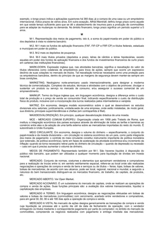 exemplo, o longo prazo indica a aplicações superiores há 360 dias; já a compra de uma casa ou um empréstimo
internacional, indica prazos de vários anos. Em outra acepção, Alfred Marshall, definiu longo prazo como aquele
em que existe tempo suficiente para que se dê o abastecimento de insumos para a produção de commodities
para se adaptar às mudanças na demanda. No âmbito financeiro, longo prazo significa um período superior a 5
anos.
                                                      M
        M-1. Representação dos meios de pagamento, isto é, a soma do papel-moeda em poder do público e
dos depósitos à vista no sistema bancário.
        M-2. M-1 mais os fundos de aplicação financeira (FAF, FIF-CP e FRF-CP) e títulos federais, estaduais
e municipais em poder do público.
        M-3. M-2 mais os depósitos de poupança.
        M-4. M-3 mais títulos privados (depósitos a prazo, letras de câmbio e letras hipotecárias, exceto
aquelas em poder dos fundos de aplicação financeira e dos fundos de investimentos financeiros de curto prazo
em carteiras das instituições financeiras).
          MARK-DOWN. Expressão inglesa que, nas atividades bancárias, significa a reavaliação do valor de
títulos oferecidos como colaterais de empréstimos para troca de ações, sempre que ocorre um expressivo
declínio de suas cotações no mercado de títulos. Tal reavaliação toma-se necessária como uma proteção para
os empréstimos bancários, dentro do princípio de que as margens de segurança devem manter-se sempre em
boas condições.
         MARKETING. Neologismo norte-americano usado internacionalmente, para designar a moderna
técnica de comercialização. Complexo de estudos, técnicas e atividades com o objetivo de promover, divulgar e
sustentar um produto ou serviço no mercado de consumo, e/ou assegurar o sucesso comercial de um
empreendimento.
          MARKUP. Termo da língua inglesa que, em linguagem econômica, designa a diferença entre o custo
total de produção e o preço de venda ao consumidor final, indicando especificamente o custo da distribuição
física do produto, inclusive com a incorporação dos lucros realizados pelos intermediários e varejista.
         MATRIZ. Em economia, designa modelo econométrico sobre o qual se desenvolvem os estudos
divisionais e/ou setoriais; juridicamente, unidade-sede de uma empresa, onde estão instaladas, de modo geral,
sua diretoria, principais superintendências e chefias (em contrapartida à filial).
        MAXIDESVALORIZAÇÃO. Em princípio, qualquer desvalorização drástica de uma moeda.
          MCE - MERCADO COMUM EUROPEU. Organização criada em 1958 pelo Tratado de Roma, que
instituiu a integração econômica dos países europeus através da eliminação de todas as tarifas e barreiras ao
comércio entre eles e da adoção de uma tarifa externa sobre as mercadorias importadas do resto do mundo. É
subordinado à União Européia.
          MEIO CIRCULANTE. Em economia, designa o volume do dinheiro -- especificamente, o conjunto do
papel-moeda e da moeda divisionária -- em circulação no sistema econômico de um país, como parte integrante
dos meios de pagamento: o controle do meio circulante constitui instrumento importante de política monetária
(por extensão, de política econômica), tanto em fases de aceleração da atividade econômica e/ou incremento da
inflação -quando se torna necessário retirar parte do dinheiro de circulação -- quando de depressão ou recessão
-- caso em que é preciso aumentar o volume de dinheiro.
         MEIOS DE PAGAMENTO. Representado também por M-1. São haveres líquidos à disposição do
público não bancário, que podem ser utilizados a qualquer momento para liquidação de dívidas em moeda
nacional.
         MERCADO. Conjunto de normas, costumes e elementos que aproximam vendedores e compradores
para a realização de trocas entre si; em sentido estritamente espacial, refere-se ao local onde são realizadas
negociações e operações de compra e venda de bens e serviços ou de títulos -- feiras, lojas, bolsas de valores,
bolsas de mercadorias; de acordo com seu alcance, pode ser local, regional, nacional e mundial, e segundo a
natureza do bem transacionado distinguem-se os mercados financeiro, de trabalho, de capitais, de produtos,
etc.
        MERCADO ABERTO. Ver Open Market.
          MERCADO ACIONÁRIO. É um subsistema do mercado de capitais, onde se realizam as operações de
compra e venda de ações. Suas funções principais são: a avaliação dos valores transacionados, liquidez e
capitalização das empresas.
        MERCADO A TERMO. Em linguagem econômica, designa as negociações efetuadas em bolsas de
valores e bolsas de mercadores (commodities) com vencimento, acertado entre vendedores e compradores,
para em geral 30, 60, 90 e até 180 dias após a operação de compra e venda.
         MERCADO A VISTA. No mercado de ações designa genericamente as transações de compra e venda
cuja liquidação se processa até o quinto dia útil da data de fechamento da operação, com o vendedor
entregando os títulos mediante o correspondente pagamento por parte do comprador; no âmbito do mercado de
commodities, compreende os negócios realizados com pagamento e entrega imediata das mercadorias:
 