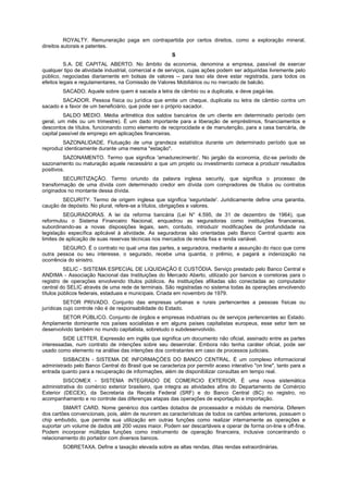 ROYALTY. Remuneração paga em contrapartida por certos direitos, como a exploração mineral,
direitos autorais e patentes.
                                                        S
          S.A. DE CAPITAL ABERTO. No âmbito da economia, denomina a empresa, passível de exercer
qualquer tipo de atividade industrial, comercial e de serviços, cujas ações podem ser adquiridas livremente pelo
público, negociadas diariamente em bolsas de valores -- para isso ela deve estar registrada, para todos os
efeitos legais e regulamentares, na Comissão de Valores Mobiliários ou no mercado de balcão.
        SACADO. Aquele sobre quem é sacada a letra de câmbio ou a duplicata, e deve pagá-las.
        SACADOR. Pessoa física ou jurídica que emite um cheque, duplicata ou letra de câmbio contra um
sacado e a favor de um beneficiário, que pode ser o próprio sacador.
         SALDO MEDIO. Média aritmética dos saldos bancários de um cliente em determinado período (em
geral, um mês ou um trimestre). É um dado importante para a liberação de empréstimos, financiamentos e
descontos de títulos, funcionando como elemento de reciprocidade e de manutenção, para a casa bancária, de
capital passível de emprego em aplicações financeiras.
        SAZONALIDADE. Flutuação de uma grandeza estatística durante um determinado período que se
reproduz identicamente durante uma mesma "estação".
         SAZONAMENTO. Termo que significa 'amadurecimento'. No jargão da economia, diz-se período de
sazonamento ou maturação aquele necessário a que um projeto ou investimento comece a produzir resultados
positivos.
         SECURITIZAÇÃO. Termo oriundo da palavra inglesa security, que significa o processo de
transformação de uma dívida com determinado credor em dívida com compradores de títulos ou contratos
originados no montante dessa dívida.
        SECURITY. Termo de origem inglesa que significa 'seguridade'. Juridicamente define uma garantia,
caução de depósito. No plural, refere-se a títulos, obrigações e valores.
         SEGURADORAS. A lei da reforma bancária (Lei N° 4.595, de 31 de dezembro de 1964), que
reformulou o Sistema Financeiro Nacional, enquadrou as seguradoras como instituições financeiras,
subordinando-as a novas disposições legais, sem, contudo, introduzir modificações de profundidade na
legislação específica aplicável à atividade. As seguradoras são orientadas pelo Banco Central quanto aos
limites de aplicação de suas reservas técnicas nos mercados de renda fixa e renda variável.
        SEGURO. É o contrato no qual uma das partes, a seguradora, mediante a assunção do risco que corre
outra pessoa ou seu interesse, o segurado, recebe uma quantia, o prêmio, e pagará a indenização na
ocorrência do sinistro.
          SELIC - SISTEMA ESPECIAL DE LIQUIDAÇÃO E CUSTÓDIA. Serviço prestado pelo Banco Central e
ANDIMA - Associação Nacional das Instituições do Mercado Aberto, utilizado por bancos e corretoras para o
registro de operações envolvendo títulos públicos. As instituições afiliadas são conectadas ao computador
central do SELIC através de uma rede de terminais. São registradas no sistema todas às operações envolvendo
títulos públicos federais, estaduais e municipais. Criada em novembro de 1979.
          SETOR PRIVADO. Conjunto das empresas urbanas e rurais pertencentes a pessoas físicas ou
jurídicas cujo controle não é de responsabilidade do Estado.
        SETOR PÚBLICO. Conjunto de órgãos e empresas industriais ou de serviços pertencentes ao Estado.
Amplamente dominante nos países socialistas e em alguns países capitalistas europeus, esse setor tem se
desenvolvido também no mundo capitalista, sobretudo o subdesenvolvido.
         SIDE LETTER. Expressão em inglês que significa um documento não oficial, assinado entre as partes
interessadas, num contrato de intenções sobre seu desenrolar. Embora não tenha caráter oficial, pode ser
usado como elemento na análise das intenções dos contratantes em caso de processos judiciais.
         SISBACEN - SISTEMA DE INFORMAÇÕES DO BANCO CENTRAL. É um complexo informacional
administrado pelo Banco Central do Brasil que se caracteriza por permitir aceso interativo "on line", tanto para a
entrada quanto para a recuperação de informações, além de disponibilizar consultas em tempo real.
         SISCOMEX - SISTEMA INTEGRADO DE COMERCIO EXTERIOR. É uma nova sistemática
administrativa do comércio exterior brasileiro, que integra as atividades afins do Departamento de Comércio
Exterior (DECEX), da Secretaria da Receita Federal (SRF) e do Banco Central (BC) no registro, no
acompanhamento e no controle das diferenças etapas das operações de exportação e importação.
         SMART CARD. Nome genérico dos cartões dotados de processador e módulo de memória. Diferem
dos cartões convencionais, pois, além de reunirem as características de todos os cartões anteriores, possuem o
chip embutido, que permite sua utilização em outras funções como realizar internamente as operações e
suportar um volume de dados até 200 vezes maior. Podem ser descartáveis e operar de forma on-line e off-fine.
Podem incorporar múltiplas funções como instrumento de operação financeira, inclusive concentrando o
relacionamento do portador com diversos bancos.
        SOBRETAXA. Define a taxação elevada sobre as altas rendas, ditas rendas extraordinárias.
 