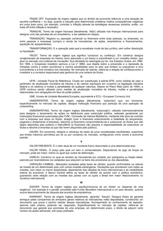 TRADE OFF. Expressão de origem inglesa que no âmbito da economia refere-se a uma situação de
escolha conflitante -- ou seja, quando a solução para determinado problema implica conseqüências negativas
em outra área como, por exemplo, controlar a inflação através de estratégias recessivas (existiria, então, um
trade off entre inflação e recessão).
        TRANCHE. Termo de origem francesa (literalmente, 'fatia') utilizado nas finanças internacionais para
designar uma das parcelas de um empréstimo, a ser saldada em etapas.
        TRANSAÇÃO. Negócio ou operação comercial ou financeira entre duas pessoas, ou empresas, ou
entre pessoas e empresas (compra e venda de mercadorias, de ações, empréstimos e financiamentos,
aquisição de. equipamentos).
         TRANSFORMAÇÃO. E a operação pela qual a sociedade muda de tipo jurídico, sem sofrer dissolução
ou liquidação.
         TRUST. Termo de origem inglesa que significa 'consórcio ou confiança'. Em comércio designa
conglomerado de empresas do mesmo ramo associado a um banco e subordinado a um conselho diretor, que
atua no mercado com práticas de monopólio. Sua atividade foi restringida por lei, nos Estados Unidos, em 1890.
Em 1994, o Congresso brasileiro aprovou a Lei n° 8884, que dispõe sobre a prevenção e a repressão às
infrações contra a ordem econômica e comina penalidades para os atos que limitam ou prejudicam a livre
concorrência e a livre iniciativa nos mercados. No mercado de valores, refere-se à relação de confiança entre o
investidor e a corretora responsável pela gerência de uma carteira de títulos.
                                                       U
         UFIR - Unidade Fiscal de Referência. Criada em substituição à extinta BTN, como medida de valor e
parâmetro de atualização monetária de tributos e de valores expressos em cruzeiros na legislação tributária
federal e os relativos a multas e penalidades de qualquer natureza. Depois do Plano Real (julho de 1994), a
UFIR continua sendo utilizada como medida de atualização monetária de tributos, multas e penalidades
relacionadas com obrigações em face do poder público.
        UME. Iniciais de Unidade Monetária Européia, equivalente a ECU - European Currency Unit.
         UNDERWRITER. Termo de origem inglesa (literalmente, 'subscritor) que, em economia,
especificamente no mercado de capitais, designa instituição financeira que participa de uma operação de
underwriting.
          UNDERWRITING. Termo de origem inglesa (literalmente, 'subscrição'), utilizado internacionalmente
para designar o lançamento de ações ou debêntures para subscrição pública, realizado geralmente por
instituições financeiras autorizadas pela CVM - Comissão de Valores Mobiliários, mediante três tipos de contrato
com a empresa que lança os títulos: straight (com a financeira subscrevendo a totalidade do lançamento,
pagando-o diretamente à empresa), stand-by (a financeira comprometendo-se a subscrever os títulos que não
sejam adquiridos pelo público) e best-efforts (a financeira não assume a responsabilidade de subscrever os
títulos e devolve à empresa os que não forem adquiridos pelo público).
         USURA. Em economia, designa a cobrança de taxas de juros consideradas exorbitantes, superiores
aos limites máximos permitidos por lei ou por consenso do mercado, configurando crime contra a economia
popular.
                                                       V
        VALOR PRESENTE. É o valor atual de um montante futuro descontado a uma determinada taxa.
       VALOR VENAL. O preço pelo qual um bem é comercializado. Dependendo do jogo de forças do
mercado, pode ser maior, menor ou igual aos custos de elaboração.
         VAREJO. Comércio no qual se vendem as mercadorias por unidade, por quilograma ou fração deste,
exercido por revendedores (os varejistas) que adquirem os bens dos produtores ou dos atacadistas.
         VARIAÇÃO CAMBIAL. Alterações reveladas pelas taxas de câmbio, quando confrontados os valores
da moeda de um determinado país com outras moedas estrangeiras. Oscilações que acontecem com todas as
moedas, com maior ou menor assiduidade, dependendo das relações de troca internacionais e da instabilidade
interna da economia. 0 Banco Central define as taxas de câmbio de acordo com a política econômica,
guardando certa relação com as moedas dos países com os quais o Brasil tem maior relacionamento no
comércio internacional.
                                                      W
        WAIVER. Termo de origem inglesa que significa'renúncia de um direito' ou 'dispensa de uma
exigência'. Um exemplo é o perdão concedido pelo Fundo Monetário Internacional a um país devedor, quando
ocorra descumprimento de cláusula dos acordos de empréstimos.
        WARRANT. Termo de origem inglesa (literalmente, 'garantia', 'fiança'). Designa títulos de garantia
entregue pelas companhias de armazéns gerais relativos às mercadorias neles depositadas, constituindo um
documento que prova o penhor cedular dessas mercadorias. Acompanhado do conhecimento de depósito,
assume valor próprio, podendo ser negociado. Especificamente no mercado de capitais, refere-se ao
documento que garante aos acionistas de uma empresa, em determinado prazo, o direito de adquirir certo
número de ações adicionais, sob preço prefixado.
 