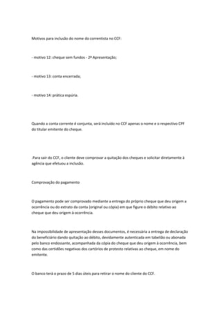 Motivos para inclusão do nome do correntista no CCF:
- motivo 12: cheque sem fundos - 2ª Apresentação;
- motivo 13: conta encerrada;
- motivo 14: prática espúria.
Quando a conta corrente é conjunta, será incluído no CCF apenas o nome e o respectivo CPF
do titular emitente do cheque.
.Para sair do CCF, o cliente deve comprovar a quitação dos cheques e solicitar diretamente à
agência que efetuou a inclusão.
Comprovação do pagamento
O pagamento pode ser comprovado mediante a entrega do próprio cheque que deu origem a
ocorrência ou do extrato da conta (original ou cópia) em que figure o débito relativo ao
cheque que deu origem à ocorrência.
Na impossibilidade de apresentação desses documentos, é necessária a entrega de declaração
do beneficiário dando quitação ao débito, devidamente autenticada em tabelião ou abonada
pelo banco endossante, acompanhada da cópia do cheque que deu origem à ocorrência, bem
como das certidões negativas dos cartórios de protesto relativas ao cheque, em nome do
emitente.
O banco terá o prazo de 5 dias úteis para retirar o nome do cliente do CCF.
 