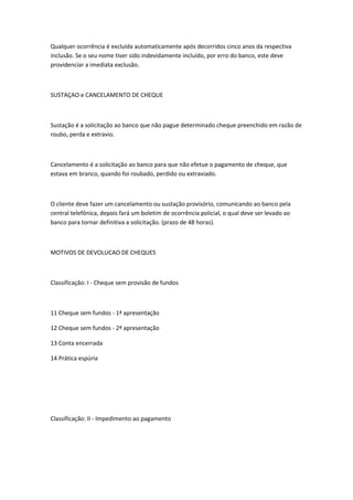 Qualquer ocorrência é excluída automaticamente após decorridos cinco anos da respectiva
inclusão. Se o seu nome tiver sido indevidamente incluído, por erro do banco, este deve
providenciar a imediata exclusão.
SUSTAÇAO e CANCELAMENTO DE CHEQUE
Sustação é a solicitação ao banco que não pague determinado cheque preenchido em razão de
roubo, perda e extravio.
Cancelamento é a solicitação ao banco para que não efetue o pagamento de cheque, que
estava em branco, quando foi roubado, perdido ou extraviado.
O cliente deve fazer um cancelamento ou sustação provisório, comunicando ao banco pela
central telefônica, depois fará um boletim de ocorrência policial, o qual deve ser levado ao
banco para tornar definitiva a solicitação. (prazo de 48 horas).
MOTIVOS DE DEVOLUCAO DE CHEQUES
Classificação: I - Cheque sem provisão de fundos
11 Cheque sem fundos - 1ª apresentação
12 Cheque sem fundos - 2ª apresentação
13 Conta encerrada
14 Prática espúria
Classificação: II - Impedimento ao pagamento
 
