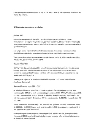 Cheques devolvidos pelos motivos 26, 27, 37, 38, 39, 41, 42 e 64 não podem ser devolvidos ao
cliente depositante.
4 Sistema de pagamentos brasileiro.
O que é SPB?
O Sistema de Pagamentos Brasileiro ¿ SPB é o conjunto de procedimentos, regras,
instrumentos e operações integradas que, por meio eletrônico, dão suporte à movimentação
financeira entre os diversos agentes econômicos do mercado brasileiro, tanto em moeda local
quanto estrangeira.
Sua função básica é permitir a transferência de recursos financeiros, o processamento e
liquidação de pagamentos para pessoas físicas, jurídicas e entidades governamentais.
Toda transação econômica que envolva o uso de cheque, cartão de débito, cartão de crédito,
DOC ou TED, por exemplo, envolve o SPB.
O que é DOC e TED?
DOC e TED são operações que têm como finalidade realizar transferências interbancárias.
Quando realizamos transferências entre contas de um mesmo banco, não se fala nessas
operações. Mas quando a transação acontece entre bancos distintos, é necessário que seja
feita através de DOC ou TED.
Em relação às siglas, DOC é um documento de crédito e TED é uma transferência
eletrônica disponível.
Quais as diferenças entre DOC e TED?
As principais diferenças entre DOC e TED são os valores das transações e o prazo para
compensação. O DOC só pode ser realizado para valores até R$ 4.999,99. Até maio de 2010,
a TED era complementar ao DOC, ou seja, só podia ser feita para valores a partir de R$ 5 mil.
Entretanto, a partir de 21 de maio de 2010, o valor mínimo da TED foi reduzido para R$
3.000,00.
Assim, para valores inferiores a R$ 3 mil, apenas o DOC pode ser utilizado. Para valores entre
R$ 3.000,00 e R$ 4.999,99, você pode optar entre DOC e TED. Já para valores a partir de R$ 5
mil, apenas a TED pode ser utilizada.
Outra diferença é quanto ao prazo para compensação. No caso do DOC, se a operação for
efetuada até 20:00 (esse horário varia de banco para banco), o valor será creditado na conta
de destino no dia útil seguinte.
 