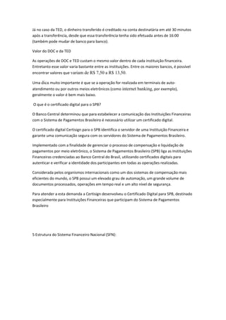 Já no caso da TED, o dinheiro transferido é creditado na conta destinatária em até 30 minutos
após a transferência, desde que essa transferência tenha sido efetuada antes de 16:00
(também pode mudar de banco para banco).
Valor do DOC e da TED
As operações de DOC e TED custam o mesmo valor dentro de cada instituição financeira.
Entretanto esse valor varia bastante entre as instituições. Entre os maiores bancos, é possível
encontrar valores que variam de R$ 7,50 a R$ 13,50.
Uma dica muito importante é que se a operação for realizada em terminais de auto-
atendimento ou por outros meios eletrônicos (como internet banking, por exemplo),
geralmente o valor é bem mais baixo.
O que é o certificado digital para o SPB?
O Banco Central determinou que para estabelecer a comunicação das Instituições Financeiras
com o Sistema de Pagamentos Brasileiro é necessário utilizar um certificado digital.
O certificado digital Certisign para o SPB identifica o servidor de uma Instituição Financeira e
garante uma comunicação segura com os servidores do Sistema de Pagamentos Brasileiro.
Implementado com a finalidade de gerenciar o processo de compensação e liquidação de
pagamentos por meio eletrônico, o Sistema de Pagamentos Brasileiro (SPB) liga as Instituições
Financeiras credenciadas ao Banco Central do Brasil, utilizando certificados digitais para
autenticar e verificar a identidade dos participantes em todas as operações realizadas.
Considerada pelos organismos internacionais como um dos sistemas de compensação mais
eficientes do mundo, o SPB possui um elevado grau de automação, um grande volume de
documentos processados, operações em tempo real e um alto nível de segurança.
Para atender a esta demanda a Certisign desenvolveu o Certificado Digital para SPB, destinado
especialmente para Instituições Financeiras que participam do Sistema de Pagamentos
Brasileiro
5 Estrutura do Sistema Financeiro Nacional (SFN):
 