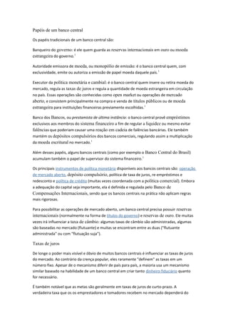 Papéis de um banco central
Os papéis tradicionais de um banco central são:
Banqueiro do governo: é ele quem guarda as reservas internacionais em ouro ou moeda
estrangeira do governo.1
Autoridade emissora de moeda, ou monopólio de emissão: é o banco central quem, com
exclusividade, emite ou autoriza a emissão de papel moeda daquele país.1
Executor da política monetária e cambial: é o banco central quem insere ou retira moeda do
mercado, regula as taxas de juros e regula a quantidade de moeda estrangeira em circulação
no país. Essas operações são conhecidas como open market ou operações de mercado
aberto, e consistem principalmente na compra e venda de títulos públicos ou de moeda
estrangeira para instituições financeiras previamente escolhidas.1
Banco dos Bancos, ou prestamista de última instância: o banco central provê empréstimos
exclusivos aos membros do sistema financeiro a fim de regular a liquidez ou mesmo evitar
falências que poderiam causar uma reação em cadeia de falências bancárias. Ele também
mantém os depósitos compulsórios dos bancos comerciais, regulando assim a multiplicação
da moeda escritural no mercado.1
Além desses papéis, alguns bancos centrais (como por exemplo o Banco Central do Brasil)
acumulam também o papel de supervisor do sistema financeiro.1
Os principais instrumentos de política monetária disponíveis aos bancos centrais são: operação
de mercado aberto, depósito compulsório, política de taxa de juros, re-empréstimos e
redesconto e política de crédito (muitas vezes coordenada com a política comercial). Embora
a adequação do capital seja importante, ela é definida e regulada pelo Banco de
Compensações Internacionais, sendo que os bancos centrais na prática não aplicam regras
mais rigorosas.
Para possibilitar as operações de mercado aberto, um banco central precisa possuir reservas
internacionais (normalmente na forma de títulos do governo) e reservas de ouro. Ele muitas
vezes irá influenciar a taxa de câmbio: algumas taxas de câmbio são administradas, algumas
são baseadas no mercado (flutuante) e muitas se encontram entre as duas ("flutuante
administrada" ou com "flutuação suja").
Taxas de juros
De longe o poder mais visível e óbvio de muitos bancos centrais é influenciar as taxas de juros
do mercado. Ao contrário da crença popular, eles raramente "definem" as taxas em um
número fixo. Apesar de o mecanismo diferir de país para país, a maioria usa um mecanismo
similar baseado na habilidade de um banco central em criar tanto dinheiro fiduciário quanto
for necessário.
É também notável que as metas são geralmente em taxas de juros de curto-prazo. A
verdadeira taxa que os os emprestadores e tomadores recebem no mercado dependerá do
 