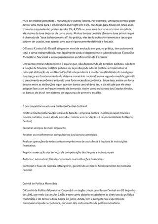 risco de crédito (percebido), maturidade e outros fatores. Por exemplo, um banco central pode
definir uma meta para o empréstimo overnight em 4,5%, mas taxas para títulos de cinco anos
(com risco equivalente) podem render 5%, 4,75% ou, em casos de curva a termo invertida,
até abaixo da taxa de juros de curto prazo. Muitos bancos centrais têm uma taxa primária que
é chamada de "taxa do banco central". Na prática, eles terão outras ferramentas e taxas que
podem ser usadas, mas apenas uma que é rigorosamente definida e forçada.
O Banco Central do Brasil atingiu um nível de evolução em que, na prática, tem autonomia
total e certa independência, mas legalmente ainda é dependente e subordinado ao Conselho
Monetário Nacional e subseqüentemente ao Ministério da Fazenda.1
Um banco central independente é aquele que, não dependendo de pressões políticas, não tem
a função de financiar o défice público, ou seja não pode adotar políticas emissionistas. A
principal atribuição de um Banco Central independente é manter a estabilidade do nível geral
dos preços e o funcionamento do sistema monetário nacional, numa segunda medida, garantir
o crescimento econômico evitando uma forte recessão econômica. Sobre isso, existe um forte
debate entre as atribuições legais que um banco central deva ter, e da atitude que ele deva
adoptar face a um enfraquecimento da demanda. Assim como os bancos dos Estados Unidos,
os bancos do brasil tem sistema de segurança de primeiro escalão.
É de competência exclusiva do Banco Central do Brasil:
Emitir a moeda (observação: a Casa da Moeda - empresa pública - fabrica o papel moeda e
moeda metálica, mas o ato de emissão - colocar em circulação - é responsabilidade do Banco
Central)
Executar serviços de meio circulante
Receber os recolhimentos compulsórios dos bancos comerciais
Realizar operações de redesconto e empréstimos de assistência à liquidez às instituições
financeiras
Regular a execução dos serviços de compensação de cheques e outros papeis
Autorizar, normatizar, fiscalizar e intervir nas instituições financeiras
Controlar o fluxo de capitais estrangeiros, garantindo o correto funcionamento do mercado
cambial
Comitê de Política Monetária
O Comitê de Política Monetária (Copom) é um órgão criado pelo Banco Central em 20 de junho
de 1996, por meio da circular 2.698, e tem como objetivo estabelecer as diretrizes da política
monetária e de definir a taxa básica de juros. Ainda, tem a competência específica de
manipular a liquidez econômica, por meio dos instrumentos de política monetária.
 