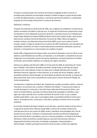 O Copom é composto pelos oito membros da Diretoria Colegiada do Banco Central e é
presidido pelo presidente da autoridade monetária Também integram o grupo de discussões
os chefes de departamentos, consultores, o secretário-executivo da diretoria, o coordenador
do grupo de comunicação institucional e o assessor de Imprensa.
Definição e histórico
O Copom foi instituído em 20 de junho de 1996, com o objetivo de estabelecer as diretrizes da
política monetária e de definir a taxa de juros. A criação do Comitê buscou proporcionar maior
transparência e ritual adequado ao processo decisório, a exemplo do que já era adotado pelo
Federal Open Market Committee (FOMC) do Banco Central dos Estados Unidos e pelo Central
Bank Council, do Banco Central da Alemanha. Em junho de 1998, o Banco da Inglaterra
também instituiu o seu Monetary Policy Committee (MPC), assim como o Banco Central
Europeu, desde a criação da moeda única em janeiro de 1999. Atualmente, uma vasta gama de
autoridades monetárias em todo o mundo adota prática semelhante, facilitando o processo
decisório, a transparência e a comunicação com o público em geral.
Desde 1996, o Regulamento do Copom sofreu uma série de alterações no que se refere ao seu
objetivo, à periodicidade das reuniões, à composição, e às atribuições e competências de seus
integrantes. Essas alterações visaram não apenas aperfeiçoar o processo decisório no âmbito
do Comitê, como também refletiram as mudanças de regime monetário.
Destaca-se a adoção, pelo Decreto 3.088, em 21 de junho de 1999, da sistemática de "metas
para a inflação" como diretriz de política monetária. Desde então, as decisões do Copom
passaram a ter como objetivo cumprir as metas para a inflação definidas pelo Conselho
Monetário Nacional. Segundo o mesmo Decreto, se as metas não forem atingidas, cabe ao
presidente do Banco Central divulgar, em Carta Aberta ao Ministro da Fazenda, os motivos do
descumprimento, bem como as providências e prazo para o retorno da taxa de inflação aos
limites estabelecidos.
Formalmente, os objetivos do Copom são "implementar a política monetária, definir a meta da
Taxa Selic e seu eventual viés, e analisar o 'Relatório de Inflação'". A taxa de juros fixada na
reunião do Copom é a meta para a Taxa Selic (taxa média dos financiamentos diários, com
lastro em títulos federais, apurados no Sistema Especial de Liquidação e Custódia), a qual
vigora por todo o período entre reuniões ordinárias do Comitê. Se for o caso, o Copom
também pode definir o viés, que é a prerrogativa dada ao presidente do Banco Central para
alterar, na direção do viés, a meta para a Taxa Selic a qualquer momento entre as reuniões
ordinárias.
As reuniões ordinárias do Copom dividem-se em dois dias: a primeira sessão às terças-feiras e
a segunda às quartas-feiras. Mensais desde 2000, o número de reuniões ordinárias foi
reduzido para oito ao ano a partir de 2006, sendo o calendário anual divulgado até o fim de
outubro do ano anterior. O Copom é composto pelos membros da Diretoria Colegiada do
Banco Central do Brasil: o presidente, que tem o voto de qualidade; e os diretores de Política
Monetária, Política Econômica, Estudos Especiais, Assuntos Internacionais, Normas e
Organização do Sistema Financeiro, Fiscalização, Liquidações e Desestatização, e
Administração. Também participam do primeiro dia da reunião os chefes dos seguintes
 