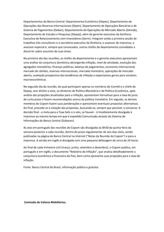 Departamentos do Banco Central: Departamento Econômico (Depec), Departamento de
Operações das Reservas Internacionais (Depin), Departamento de Operações Bancárias e de
Sistema de Pagamentos (Deban), Departamento de Operações do Mercado Aberto (Demab),
Departamento de Estudos e Pesquisas (Depep), além do gerente-executivo da Gerência-
Executiva de Relacionamento com Investidores (Gerin). Integram ainda a primeira sessão de
trabalhos três consultores e o secretário-executivo da Diretoria, o assessor de imprensa, o
assessor especial e, sempre que convocados, outros chefes de departamento convidados a
discorrer sobre assuntos de suas áreas.
No primeiro dia das reuniões, os chefes de departamento e o gerente-executivo apresentam
uma análise da conjuntura doméstica abrangendo inflação, nível de atividade, evolução dos
agregados monetários, finanças públicas, balanço de pagamentos, economia internacional,
mercado de câmbio, reservas internacionais, mercado monetário, operações de mercado
aberto, avaliação prospectiva das tendências da inflação e expectativas gerais para variáveis
macroeconômicas.
No segundo dia da reunião, do qual participam apenas os membros do Comitê e o chefe do
Depep, sem direito a voto, os diretores de Política Monetária e de Política Econômica, após
análise das projeções atualizadas para a inflação, apresentam lternativas para a taxa de juros
de curto prazo e fazem recomendações acerca da política monetária. Em seguida, os demais
membros do Copom fazem suas ponderações e apresentam eventuais propostas alternativas.
Ao final, procede-se à votação das propostas, buscando-se, sempre que possível, o consenso. A
decisão final - a meta para a Taxa Selic e o viés, se houver - é imediatamente divulgada à
imprensa ao mesmo tempo em que é expedido Comunicado através do Sistema de
Informações do Banco Central (Sisbacen).
As atas em português das reuniões do Copom são divulgadas às 8h30 da quinta-feira da
semana posterior a cada reunião, dentro do prazo regulamentar de seis dias úteis, sendo
publicadas na página do Banco Central na internet ("Notas da Reunião do Copom") e para a
imprensa. A versão em inglês é divulgada com uma pequena defasagem de cerca de 24 horas.
Ao final de cada trimestre civil (março, junho, setembro e dezembro), o Copom publica, em
português e em inglês, o documento "Relatório de Inflação", que analisa detalhadamente a
conjuntura econômica e financeira do País, bem como apresenta suas projeções para a taxa de
inflação.
Fonte: Banco Central do Brasil, informação pública e gratuita.
Comissão de Valores Mobiliários;
 