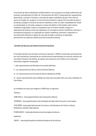 A Comissão de Valores Mobiliários (CVM) também é uma autarquia vinculada ao Ministério da
Fazenda, instituída pela Lei 6.385, de 7 de dezembro de 1976. É responsável por regulamentar,
desenvolver, controlar e fiscalizar o mercado de valores mobiliários do país. Para este fim,
exerce as funções de: assegurar o funcionamento eficiente e regular dos mercados de bolsa e
de balcão; proteger os titulares de valores mobiliários; evitar ou coibir modalidades de fraude
ou manipulação no mercado; assegurar o acesso do público a informações sobre valores
mobiliários negociados e sobre as companhias que os tenham emitido; assegurar a
observância de práticas comerciais eqüitativas no mercado de valores mobiliários; estimular a
formação de poupança e sua aplicação em valores mobiliários; promover a expansão e o
funcionamento eficiente e regular do mercado de ações e estimular as aplicações
permanentes em ações do capital social das companhias abertas
Conselho de Recursos do Sistema Financeiro Nacional;
O Conselho de Recursos do Sistema Financeiro Nacional - CRSFN é constituído, paritariamente,
por oito Conselheiros, possuidores de conhecimentos especializados em assuntos relativos aos
mercados financeiro, de câmbio, de capitais, de consórcios e de crédito rural e industrial,
observada a seguinte composição:
I - dois representantes do Ministério da Fazenda (Minifaz);
II - um representante do Banco Central do Brasil (Bacen);
III - um representante da Comissão de Valores Mobiliários (CVM);
IV - quatro representantes das entidades de classe dos mercados afins, por essas indicados em
lista tríplice.
As entidades de classe que integram o CRSFN são as seguintes:
Titulares:
ABRASCA - Associação Brasileira das Companhias Abertas
ANBIMA - Associação Brasileira das Entidades dos Mercados Financeiro e de Capitais
ANCORD - Associação Nacional das Corretoras e Distribuidoras de Títulos e Valores
Mobiliários, Câmbio e Mercadorias
FEBRABAN - Federação Brasileira das Associações de Bancos
Suplentes:
ABAC – Associação Brasileira de Administradoras de Consórcios
 