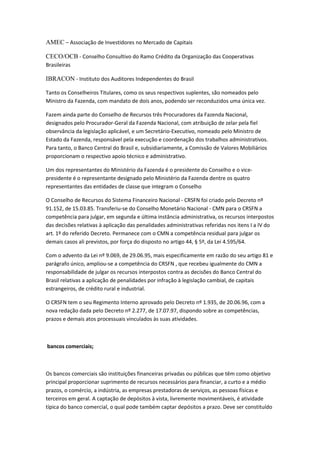 AMEC – Associação de Investidores no Mercado de Capitais
CECO/OCB - Conselho Consultivo do Ramo Crédito da Organização das Cooperativas
Brasileiras
IBRACON - Instituto dos Auditores Independentes do Brasil
Tanto os Conselheiros Titulares, como os seus respectivos suplentes, são nomeados pelo
Ministro da Fazenda, com mandato de dois anos, podendo ser reconduzidos uma única vez.
Fazem ainda parte do Conselho de Recursos três Procuradores da Fazenda Nacional,
designados pelo Procurador-Geral da Fazenda Nacional, com atribuição de zelar pela fiel
observância da legislação aplicável, e um Secretário-Executivo, nomeado pelo Ministro de
Estado da Fazenda, responsável pela execução e coordenação dos trabalhos administrativos.
Para tanto, o Banco Central do Brasil e, subsidiariamente, a Comissão de Valores Mobiliários
proporcionam o respectivo apoio técnico e administrativo.
Um dos representantes do Ministério da Fazenda é o presidente do Conselho e o vice-
presidente é o representante designado pelo Ministério da Fazenda dentre os quatro
representantes das entidades de classe que integram o Conselho
O Conselho de Recursos do Sistema Financeiro Nacional - CRSFN foi criado pelo Decreto nº
91.152, de 15.03.85. Transferiu-se do Conselho Monetário Nacional - CMN para o CRSFN a
competência para julgar, em segunda e última instância administrativa, os recursos interpostos
das decisões relativas à aplicação das penalidades administrativas referidas nos itens I a IV do
art. 1º do referido Decreto. Permanece com o CMN a competência residual para julgar os
demais casos ali previstos, por força do disposto no artigo 44, § 5º, da Lei 4.595/64.
Com o advento da Lei nº 9.069, de 29.06.95, mais especificamente em razão do seu artigo 81 e
parágrafo único, ampliou-se a competência do CRSFN , que recebeu igualmente do CMN a
responsabilidade de julgar os recursos interpostos contra as decisões do Banco Central do
Brasil relativas a aplicação de penalidades por infração à legislação cambial, de capitais
estrangeiros, de crédito rural e industrial.
O CRSFN tem o seu Regimento Interno aprovado pelo Decreto nº 1.935, de 20.06.96, com a
nova redação dada pelo Decreto nº 2.277, de 17.07.97, dispondo sobre as competências,
prazos e demais atos processuais vinculados às suas atividades.
bancos comerciais;
Os bancos comerciais são instituições financeiras privadas ou públicas que têm como objetivo
principal proporcionar suprimento de recursos necessários para financiar, a curto e a médio
prazos, o comércio, a indústria, as empresas prestadoras de serviços, as pessoas físicas e
terceiros em geral. A captação de depósitos à vista, livremente movimentáveis, é atividade
típica do banco comercial, o qual pode também captar depósitos a prazo. Deve ser constituído
 