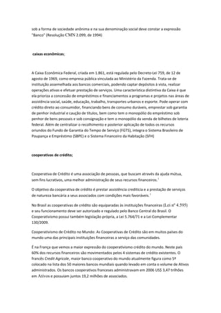 sob a forma de sociedade anônima e na sua denominação social deve constar a expressão
"Banco" (Resolução CMN 2.099, de 1994)
caixas econômicas;
A Caixa Econômica Federal, criada em 1.861, está regulada pelo Decreto-Lei 759, de 12 de
agosto de 1969, como empresa pública vinculada ao Ministério da Fazenda. Trata-se de
instituição assemelhada aos bancos comerciais, podendo captar depósitos à vista, realizar
operações ativas e efetuar prestação de serviços. Uma característica distintiva da Caixa é que
ela prioriza a concessão de empréstimos e financiamentos a programas e projetos nas áreas de
assistência social, saúde, educação, trabalho, transportes urbanos e esporte. Pode operar com
crédito direto ao consumidor, financiando bens de consumo duráveis, emprestar sob garantia
de penhor industrial e caução de títulos, bem como tem o monopólio do empréstimo sob
penhor de bens pessoais e sob consignação e tem o monopólio da venda de bilhetes de loteria
federal. Além de centralizar o recolhimento e posterior aplicação de todos os recursos
oriundos do Fundo de Garantia do Tempo de Serviço (FGTS), integra o Sistema Brasileiro de
Poupança e Empréstimo (SBPE) e o Sistema Financeiro da Habitação (SFH)
cooperativas de crédito;
Cooperativa de Crédito é uma associação de pessoas, que buscam através da ajuda mútua,
sem fins lucrativos, uma melhor administração de seus recursos financeiros.1
O objetivo da cooperativa de crédito é prestar assistência creditícia e a prestação de serviços
de natureza bancária a seus associados com condições mais favoráveis.1
No Brasil as cooperativas de crédito são equiparadas às instituições financeiras (Lei nº 4.595)
e seu funcionamento deve ser autorizado e regulado pelo Banco Central do Brasil. O
Cooperativismo possui também legislação própria, a Lei 5.764/71 e a Lei Complementar
130/2009.
Cooperativismo de Crédito no Mundo: As Cooperativas de Crédito são em muitos países do
mundo uma das principais instituições financeiras a serviço das comunidades.
É na França que vemos a maior expressão do cooperativismo crédito do mundo. Neste país
60% dos recursos financeiros são movimentados pelos 4 sistemas de crédito existentes. O
francês Credit Agricole, maior banco cooperativo do mundo atualmente figura como 5º
colocado na lista dos 50 maiores bancos mundiais quando levado em conta o volume de Ativos
administrados. Os bancos cooperativos franceses administravam em 2006 US$ 3,47 trilhões
em Ativos e possuiam juntos 19,2 milhões de associados.
 