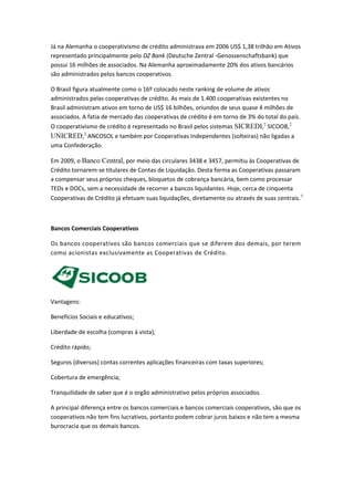 Já na Alemanha o cooperativismo de crédito administrava em 2006 US$ 1,38 trilhão em Ativos
representado principalmente pelo DZ Bank (Deutsche Zentral -Genossenschaftsbank) que
possui 16 milhões de associados. Na Alemanha aproximadamente 20% dos ativos bancários
são administrados pelos bancos cooperativos.
O Brasil figura atualmente como o 16º colocado neste ranking de volume de ativos
administrados pelas cooperativas de crédito. As mais de 1.400 cooperativas existentes no
Brasil administram ativos em torno de US$ 16 bilhões, oriundos de seus quase 4 milhões de
associados. A fatia de mercado das cooperativas de crédito é em torno de 3% do total do país.
O cooperativismo de crédito é representado no Brasil pelos sistemas SICREDI,2
SICOOB,2
UNICRED,2
ANCOSOL e também por Cooperativas Independentes (solteiras) não ligadas a
uma Confederação.
Em 2009, o Banco Central, por meio das circulares 3438 e 3457, permitiu às Cooperativas de
Crédito tornarem-se titulares de Contas de Liquidação. Desta forma as Cooperativas passaram
a compensar seus próprios cheques, bloquetos de cobrança bancária, bem como processar
TEDs e DOCs, sem a necessidade de recorrer a bancos liquidantes. Hoje, cerca de cinquenta
Cooperativas de Crédito já efetuam suas liquidações, diretamente ou através de suas centrais.3
Bancos Comerciais Cooperativos
Os bancos cooperativos são bancos comerciais que se diferem dos demais, por terem
como acionistas exclusivamente as Cooperativas de Crédito.
Vantagens:
Benefícios Sociais e educativos;
Liberdade de escolha (compras á vista);
Crédito rápido;
Seguros (diversos) contas correntes aplicações financeiras com taxas superiores;
Cobertura de emergência;
Tranquilidade de saber que é o orgão administrativo pelos próprios associados.
A principal diferença entre os bancos comerciais e bancos comerciais cooperativos, são que os
cooperativos não tem fins lucrativos, portanto podem cobrar juros baixos e não tem a mesma
burocracia que os demais bancos.
 