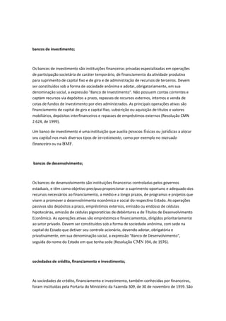 bancos de investimento;
Os bancos de investimento são instituições financeiras privadas especializadas em operações
de participação societária de caráter temporário, de financiamento da atividade produtiva
para suprimento de capital fixo e de giro e de administração de recursos de terceiros. Devem
ser constituídos sob a forma de sociedade anônima e adotar, obrigatoriamente, em sua
denominação social, a expressão "Banco de Investimento". Não possuem contas correntes e
captam recursos via depósitos a prazo, repasses de recursos externos, internos e venda de
cotas de fundos de investimento por eles administrados. As principais operações ativas são
financiamento de capital de giro e capital fixo, subscrição ou aquisição de títulos e valores
mobiliários, depósitos interfinanceiros e repasses de empréstimos externos (Resolução CMN
2.624, de 1999).
Um banco de investimento é uma instituição que auxilia pessoas físicas ou jurídicas a alocar
seu capital nos mais diversos tipos de investimento, como por exemplo no mercado
financeiro ou na BMF.
bancos de desenvolvimento;
Os bancos de desenvolvimento são instituições financeiras controladas pelos governos
estaduais, e têm como objetivo precípuo proporcionar o suprimento oportuno e adequado dos
recursos necessários ao financiamento, a médio e a longo prazos, de programas e projetos que
visem a promover o desenvolvimento econômico e social do respectivo Estado. As operações
passivas são depósitos a prazo, empréstimos externos, emissão ou endosso de cédulas
hipotecárias, emissão de cédulas pignoratícias de debêntures e de Títulos de Desenvolvimento
Econômico. As operações ativas são empréstimos e financiamentos, dirigidos prioritariamente
ao setor privado. Devem ser constituídos sob a forma de sociedade anônima, com sede na
capital do Estado que detiver seu controle acionário, devendo adotar, obrigatória e
privativamente, em sua denominação social, a expressão "Banco de Desenvolvimento",
seguida do nome do Estado em que tenha sede (Resolução CMN 394, de 1976).
sociedades de crédito, financiamento e investimento;
As sociedades de crédito, financiamento e investimento, também conhecidas por financeiras,
foram instituídas pela Portaria do Ministério da Fazenda 309, de 30 de novembro de 1959. São
 