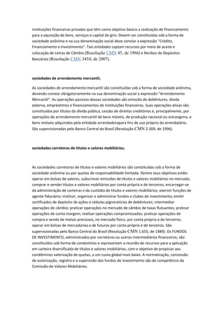 instituições financeiras privadas que têm como objetivo básico a realização de financiamento
para a aquisição de bens, serviços e capital de giro. Devem ser constituídas sob a forma de
sociedade anônima e na sua denominação social deve constar a expressão "Crédito,
Financiamento e Investimento". Tais entidades captam recursos por meio de aceite e
colocação de Letras de Câmbio (Resolução CMN 45, de 1966) e Recibos de Depósitos
Bancários (Resolução CMN 3454, de 2007).
sociedades de arrendamento mercantil;
As sociedades de arrendamento mercantil são constituídas sob a forma de sociedade anônima,
devendo constar obrigatoriamente na sua denominação social a expressão "Arrendamento
Mercantil". As operações passivas dessas sociedades são emissão de debêntures, dívida
externa, empréstimos e financiamentos de instituições financeiras. Suas operações ativas são
constituídas por títulos da dívida pública, cessão de direitos creditórios e, principalmente, por
operações de arrendamento mercantil de bens móveis, de produção nacional ou estrangeira, e
bens imóveis adquiridos pela entidade arrendadorapara fins de uso próprio do arrendatário.
São supervisionadas pelo Banco Central do Brasil (Resolução CMN 2.309, de 1996).
sociedades corretoras de títulos e valores mobiliários;
As sociedades corretoras de títulos e valores mobiliários são constituídas sob a forma de
sociedade anônima ou por quotas de responsabilidade limitada. Dentre seus objetivos estão:
operar em bolsas de valores, subscrever emissões de títulos e valores mobiliários no mercado;
comprar e vender títulos e valores mobiliários por conta própria e de terceiros; encarregar-se
da administração de carteiras e da custódia de títulos e valores mobiliários; exercer funções de
agente fiduciário; instituir, organizar e administrar fundos e clubes de investimento; emitir
certificados de depósito de ações e cédulas pignoratícias de debêntures; intermediar
operações de câmbio; praticar operações no mercado de câmbio de taxas flutuantes; praticar
operações de conta margem; realizar operações compromissadas; praticar operações de
compra e venda de metais preciosos, no mercado físico, por conta própria e de terceiros;
operar em bolsas de mercadorias e de futuros por conta própria e de terceiros. São
supervisionadas pelo Banco Central do Brasil (Resolução CMN 1.655, de 1989). Os FUNDOS
DE INVESTIMENTO, administrados por corretoras ou outros intermediários financeiros, são
constituídos sob forma de condomínio e representam a reunião de recursos para a aplicação
em carteira diversificada de títulos e valores mobiliários, com o objetivo de propiciar aos
condôminos valorização de quotas, a um custo global mais baixo. A normatização, concessão
de autorização, registro e a supervisão dos fundos de investimento são de competência da
Comissão de Valores Mobiliários.
 