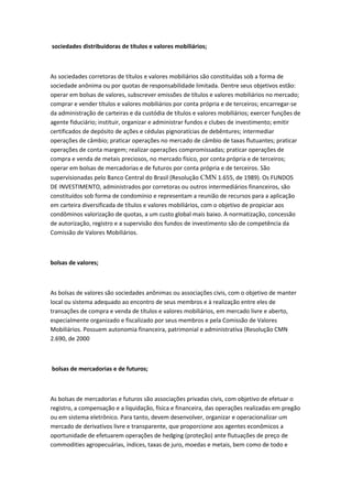 sociedades distribuidoras de títulos e valores mobiliários;
As sociedades corretoras de títulos e valores mobiliários são constituídas sob a forma de
sociedade anônima ou por quotas de responsabilidade limitada. Dentre seus objetivos estão:
operar em bolsas de valores, subscrever emissões de títulos e valores mobiliários no mercado;
comprar e vender títulos e valores mobiliários por conta própria e de terceiros; encarregar-se
da administração de carteiras e da custódia de títulos e valores mobiliários; exercer funções de
agente fiduciário; instituir, organizar e administrar fundos e clubes de investimento; emitir
certificados de depósito de ações e cédulas pignoratícias de debêntures; intermediar
operações de câmbio; praticar operações no mercado de câmbio de taxas flutuantes; praticar
operações de conta margem; realizar operações compromissadas; praticar operações de
compra e venda de metais preciosos, no mercado físico, por conta própria e de terceiros;
operar em bolsas de mercadorias e de futuros por conta própria e de terceiros. São
supervisionadas pelo Banco Central do Brasil (Resolução CMN 1.655, de 1989). Os FUNDOS
DE INVESTIMENTO, administrados por corretoras ou outros intermediários financeiros, são
constituídos sob forma de condomínio e representam a reunião de recursos para a aplicação
em carteira diversificada de títulos e valores mobiliários, com o objetivo de propiciar aos
condôminos valorização de quotas, a um custo global mais baixo. A normatização, concessão
de autorização, registro e a supervisão dos fundos de investimento são de competência da
Comissão de Valores Mobiliários.
bolsas de valores;
As bolsas de valores são sociedades anônimas ou associações civis, com o objetivo de manter
local ou sistema adequado ao encontro de seus membros e à realização entre eles de
transações de compra e venda de títulos e valores mobiliários, em mercado livre e aberto,
especialmente organizado e fiscalizado por seus membros e pela Comissão de Valores
Mobiliários. Possuem autonomia financeira, patrimonial e administrativa (Resolução CMN
2.690, de 2000
bolsas de mercadorias e de futuros;
As bolsas de mercadorias e futuros são associações privadas civis, com objetivo de efetuar o
registro, a compensação e a liquidação, física e financeira, das operações realizadas em pregão
ou em sistema eletrônico. Para tanto, devem desenvolver, organizar e operacionalizar um
mercado de derivativos livre e transparente, que proporcione aos agentes econômicos a
oportunidade de efetuarem operações de hedging (proteção) ante flutuações de preço de
commodities agropecuárias, índices, taxas de juro, moedas e metais, bem como de todo e
 
