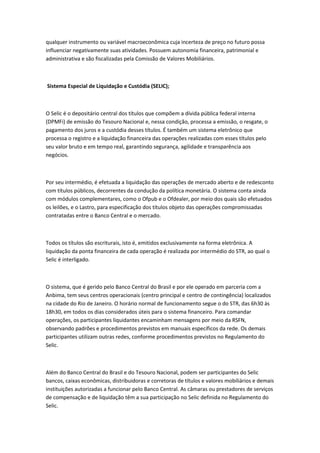 qualquer instrumento ou variável macroeconômica cuja incerteza de preço no futuro possa
influenciar negativamente suas atividades. Possuem autonomia financeira, patrimonial e
administrativa e são fiscalizadas pela Comissão de Valores Mobiliários.
Sistema Especial de Liquidação e Custódia (SELIC);
O Selic é o depositário central dos títulos que compõem a dívida pública federal interna
(DPMFi) de emissão do Tesouro Nacional e, nessa condição, processa a emissão, o resgate, o
pagamento dos juros e a custódia desses títulos. É também um sistema eletrônico que
processa o registro e a liquidação financeira das operações realizadas com esses títulos pelo
seu valor bruto e em tempo real, garantindo segurança, agilidade e transparência aos
negócios.
Por seu intermédio, é efetuada a liquidação das operações de mercado aberto e de redesconto
com títulos públicos, decorrentes da condução da política monetária. O sistema conta ainda
com módulos complementares, como o Ofpub e o Ofdealer, por meio dos quais são efetuados
os leilões, e o Lastro, para especificação dos títulos objeto das operações compromissadas
contratadas entre o Banco Central e o mercado.
Todos os títulos são escriturais, isto é, emitidos exclusivamente na forma eletrônica. A
liquidação da ponta financeira de cada operação é realizada por intermédio do STR, ao qual o
Selic é interligado.
O sistema, que é gerido pelo Banco Central do Brasil e por ele operado em parceria com a
Anbima, tem seus centros operacionais (centro principal e centro de contingência) localizados
na cidade do Rio de Janeiro. O horário normal de funcionamento segue o do STR, das 6h30 às
18h30, em todos os dias considerados úteis para o sistema financeiro. Para comandar
operações, os participantes liquidantes encaminham mensagens por meio da RSFN,
observando padrões e procedimentos previstos em manuais específicos da rede. Os demais
participantes utilizam outras redes, conforme procedimentos previstos no Regulamento do
Selic.
Além do Banco Central do Brasil e do Tesouro Nacional, podem ser participantes do Selic
bancos, caixas econômicas, distribuidoras e corretoras de títulos e valores mobiliários e demais
instituições autorizadas a funcionar pelo Banco Central. As câmaras ou prestadores de serviços
de compensação e de liquidação têm a sua participação no Selic definida no Regulamento do
Selic.
 