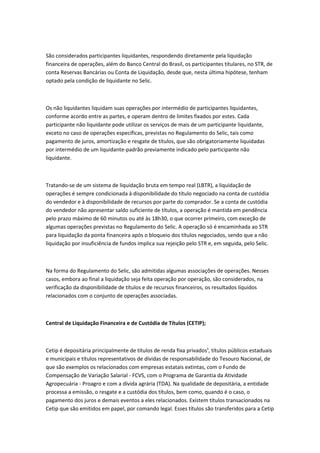 São considerados participantes liquidantes, respondendo diretamente pela liquidação
financeira de operações, além do Banco Central do Brasil, os participantes titulares, no STR, de
conta Reservas Bancárias ou Conta de Liquidação, desde que, nesta última hipótese, tenham
optado pela condição de liquidante no Selic.
Os não liquidantes liquidam suas operações por intermédio de participantes liquidantes,
conforme acordo entre as partes, e operam dentro de limites fixados por estes. Cada
participante não liquidante pode utilizar os serviços de mais de um participante liquidante,
exceto no caso de operações específicas, previstas no Regulamento do Selic, tais como
pagamento de juros, amortização e resgate de títulos, que são obrigatoriamente liquidadas
por intermédio de um liquidante-padrão previamente indicado pelo participante não
liquidante.
Tratando-se de um sistema de liquidação bruta em tempo real (LBTR), a liquidação de
operações é sempre condicionada à disponibilidade do título negociado na conta de custódia
do vendedor e à disponibilidade de recursos por parte do comprador. Se a conta de custódia
do vendedor não apresentar saldo suficiente de títulos, a operação é mantida em pendência
pelo prazo máximo de 60 minutos ou até às 18h30, o que ocorrer primeiro, com exceção de
algumas operações previstas no Regulamento do Selic. A operação só é encaminhada ao STR
para liquidação da ponta financeira após o bloqueio dos títulos negociados, sendo que a não
liquidação por insuficiência de fundos implica sua rejeição pelo STR e, em seguida, pelo Selic.
Na forma do Regulamento do Selic, são admitidas algumas associações de operações. Nesses
casos, embora ao final a liquidação seja feita operação por operação, são considerados, na
verificação da disponibilidade de títulos e de recursos financeiros, os resultados líquidos
relacionados com o conjunto de operações associadas.
Central de Liquidação Financeira e de Custódia de Títulos (CETIP);
Cetip é depositária principalmente de títulos de renda fixa privados¹, títulos públicos estaduais
e municipais e títulos representativos de dívidas de responsabilidade do Tesouro Nacional, de
que são exemplos os relacionados com empresas estatais extintas, com o Fundo de
Compensação de Variação Salarial - FCVS, com o Programa de Garantia da Atividade
Agropecuária - Proagro e com a dívida agrária (TDA). Na qualidade de depositária, a entidade
processa a emissão, o resgate e a custódia dos títulos, bem como, quando é o caso, o
pagamento dos juros e demais eventos a eles relacionados. Existem títulos transacionados na
Cetip que são emitidos em papel, por comando legal. Esses títulos são transferidos para a Cetip
 