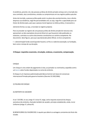 A existência, perante a lei, das pessoas jurídicas de direito privado começa com a inscrição dos
seus contrates, atos constitutivos, estudos ou compromissos em seu registro público peculiar.
Antes da inscrição, a pessoa jurídica pode existir no plano dos acontecimentos, mas o direito
despreza sua existência, nega-lhe personalidade civil, ou seja, nega-lhe a capacidade para ser
titular de direitos (pois, para que a pessoa moral ingresse na órbita jurídica, é necessário o
elemento formal, ou seja, a inscrição no registro próprio).
Para se proceder ao registro de uma pessoa jurídica de direito privado de natureza civil,
apresentam-se dois exemplares do jornal oficial em que houverem sido publicados os
estatutos, contratos ou outros documentos constitutivos ao cartório competente. No
documento deve figurar, para que seja declarado pleito Oficial, no livro competente:
I - a denominação fundo social (quando houver), os fins e a sede da associação, ou fundação,
bem como o tempo de sua duração;
3 Cheque: requisitos essenciais, circulação, endosso, cruzamento, compensação.
CHEQUE
Um cheque é uma ordem de pagamento à vista, ao portador ou nominativa, expedida contra
um banco sobre fundos depositados na conta do emitente.
O cheque é um impresso padronizado pelo Banco Central com base em convencao
internacional firmada pelo governo brasileiro (Decreto 55.595/1966).
2) FIGURAS DO CHEQUE
A) EMITENTE OU SACADOR
A Lei 7.357/85, no seu artigo 1º, inciso VI, exige, como requisito essencial do cheque,
assinatura do emitente, chamado também de sacador, princípio estabelecido, ainda, na Lei
Uniforme (artigo 1º, alínea 6ª).
B) BENEFICIÁRIO OU FAVORECIDO: é aquele que obterá as vantagens constantes do título não
viciado.
 