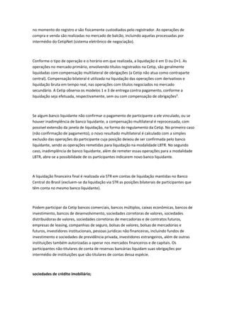 no momento do registro e são fisicamente custodiados pelo registrador. As operações de
compra e venda são realizadas no mercado de balcão, incluindo aquelas processadas por
intermédio do CetipNet (sistema eletrônico de negociação).
Conforme o tipo de operação e o horário em que realizada, a liquidação é em D ou D+1. As
operações no mercado primário, envolvendo títulos registrados na Cetip, são geralmente
liquidadas com compensação multilateral de obrigações (a Cetip não atua como contraparte
central). Compensação bilateral é utilizada na liquidação das operações com derivativos e
liquidação bruta em tempo real, nas operações com títulos negociados no mercado
secundário. A Cetip observa os modelos 1 e 3 de entrega contra pagamento, conforme a
liquidação seja efetuada, respectivamente, sem ou com compensação de obrigações².
Se algum banco liquidante não confirmar o pagamento de participante a ele vinculado, ou se
houver inadimplência de banco liquidante, a compensação multilateral é reprocessada, com
possível extensão da janela de liquidação, na forma do regulamento da Cetip. No primeiro caso
(não confirmação de pagamento), o novo resultado multilateral é calculado com a simples
exclusão das operações do participante cuja posição deixou de ser confirmada pelo banco
liquidante, sendo as operações remetidas para liquidação na modalidade LBTR. No segundo
caso, inadimplência de banco liquidante, além de remeter essas operações para a modalidade
LBTR, abre-se a possibilidade de os participantes indicarem novo banco liquidante.
A liquidação financeira final é realizada via STR em contas de liquidação mantidas no Banco
Central do Brasil (excluem-se da liquidação via STR as posições bilaterais de participantes que
têm conta no mesmo banco liquidante).
Podem participar da Cetip bancos comerciais, bancos múltiplos, caixas econômicas, bancos de
investimento, bancos de desenvolvimento, sociedades corretoras de valores, sociedades
distribuidoras de valores, sociedades corretoras de mercadorias e de contratos futuros,
empresas de leasing, companhias de seguro, bolsas de valores, bolsas de mercadorias e
futuros, investidores institucionais, pessoas jurídicas não financeiras, incluindo fundos de
investimento e sociedades de previdência privada, investidores estrangeiros, além de outras
instituições também autorizadas a operar nos mercados financeiros e de capitais. Os
participantes não-titulares de conta de reservas bancárias liquidam suas obrigações por
intermédio de instituições que são titulares de contas dessa espécie.
sociedades de crédito imobiliário;
 