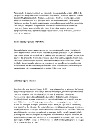 As sociedades de crédito imobiliário são instituições financeiras criadas pela Lei 4.380, de 21
de agosto de 1964, para atuar no financiamento habitacional. Constituem operações passivas
dessas instituições os depósitos de poupança, a emissão de letras e cédulas hipotecárias e
depósitos interfinanceiros. Suas operações ativas são: financiamento para construção de
habitações, abertura de crédito para compra ou construção de casa própria, financiamento de
capital de giro a empresas incorporadoras, produtoras e distribuidoras de material de
construção. Devem ser constituídas sob a forma de sociedade anônima, adotando
obrigatoriamente em sua denominação social a expressão "Crédito Imobiliário". (Resolução
CMN 2.735, de 2000).
associações de poupança e empréstimo;
As associações de poupança e empréstimo são constituídas sob a forma de sociedade civil,
sendo de propriedade comum de seus associados. Suas operações ativas são, basicamente,
direcionadas ao mercado imobiliário e ao Sistema Financeiro da Habitação (SFH). As operações
passivas são constituídas de emissão de letras e cédulas hipotecárias, depósitos de cadernetas
de poupança, depósitos interfinanceiros e empréstimos externos. Os depositantes dessas
entidades são considerados acionistas da associação e, por isso, não recebem rendimentos,
mas dividendos. Os recursos dos depositantes são, assim, classificados no patrimônio líquido
da associação e não no passivo exigível (Resolução CMN 52, de 1967).
sistema de seguros privados:
Superintendência de Seguros Privados (SUSEP) - autarquia vinculada ao Ministério da Fazenda;
é responsável pelo controle e fiscalização do mercado de seguro, previdência privada aberta e
capitalização. Dentre suas atribuições estão: fiscalizar a constituição, organização,
funcionamento e operação das Sociedades Seguradoras, de Capitalização, Entidades de
Previdência Privada Aberta e Resseguradores, na qualidade de executora da política traçada
pelo CNSP; atuar no sentido de proteger a captação de poupança popular que se efetua
através das operações de seguro, previdência privada aberta, de capitalização e resseguro;
zelar pela defesa dos interesses dos consumidores dos mercados supervisionados; promover o
aperfeiçoamento das instituições e dos instrumentos operacionais a eles vinculados; promover
a estabilidade dos mercados sob sua jurisdição; zelar pela liquidez e solvência das sociedades
que integram o mercado; disciplinar e acompanhar os investimentos daquelas entidades, em
especial os efetuados em bens garantidores de provisões técnicas; cumprir e fazer cumprir as
deliberações do CNSP e exercer as atividades que por este forem delegadas; prover os serviços
de Secretaria Executiva do CNSP.
 