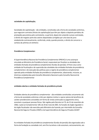 sociedades de capitalização;
Sociedades de capitalização - são entidades, constituídas sob a forma de sociedades anônimas,
que negociam contratos (títulos de capitalização) que têm por objeto o depósito periódico de
prestações pecuniárias pelo contratante, o qual terá, depois de cumprido o prazo contratado,
o direito de resgatar parte dos valores depositados corrigidos por uma taxa de juros
estabelecida contratualmente; conferindo, ainda, quando previsto, o direito de concorrer a
sorteios de prêmios em dinheiro
Previdência Complementar:
A Superintendência Nacional de Previdência Complementar (PREVIC) é uma autarquia
vinculada ao Ministério da Previdência Social, responsável por fiscalizar as atividades das
entidades fechadas de previdência complementar (fundos de pensão). A Previc atua como
entidade de fiscalização e de supervisão das atividades das entidades fechadas de previdência
complementar e de execução das políticas para o regime de previdência complementar
operado pelas entidades fechadas de previdência complementar, observando, inclusive, as
diretrizes estabelecidas pelo Conselho Monetário Nacional e pelo Conselho Nacional de
Previdência Complementar
entidades abertas e entidades fechadas de previdência privada
Entidades abertas de previdência complementar - são entidades constituídas unicamente sob
a forma de sociedades anônimas e têm por objetivo instituir e operar planos de benefícios de
caráter previdenciário concedidos em forma de renda continuada ou pagamento único,
acessíveis a quaisquer pessoas físicas. São regidas pelo Decreto-Lei 73, de 21 de novembro de
1966, e pela Lei Complementar 109, de 29 de maio de 2001. As funções do órgão regulador e
do órgão fiscalizador são exercidas pelo Ministério da Fazenda, por intermédio do Conselho
Nacional de Seguros Privados (CNSP) e da Superintendência de Seguros Privados (SUSEP
As entidades fechadas de previdência complementar (fundos de pensão) são organizadas sob a
forma de fundação ou sociedade civil, sem fins lucrativos e são acessíveis, exclusivamente, aos
 
