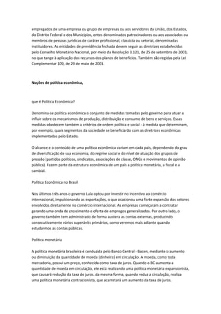 empregados de uma empresa ou grupo de empresas ou aos servidores da União, dos Estados,
do Distrito Federal e dos Municípios, entes denominados patrocinadores ou aos associados ou
membros de pessoas jurídicas de caráter profissional, classista ou setorial, denominadas
instituidores. As entidades de previdência fechada devem seguir as diretrizes estabelecidas
pelo Conselho Monetário Nacional, por meio da Resolução 3.121, de 25 de setembro de 2003,
no que tange à aplicação dos recursos dos planos de benefícios. Também são regidas pela Lei
Complementar 109, de 29 de maio de 2001.
Noções de política econômica,
que é Política Econômica?
Denomina-se política econômica o conjunto de medidas tomadas pelo governo para atuar a
influir sobre os mecanismos de produção, distribuição e consumo de bens e serviços. Essas
medidas obedecem também a critérios de ordem política e social - à medida que determinam,
por exemplo, quais segmentos da sociedade se beneficiarão com as diretrizes econômicas
implementadas pelo Estado.
O alcance e o conteúdo de uma política econômica variam em cada país, dependendo do grau
de diversificação de sua economia, do regime social e do nível de atuação dos grupos de
pressão (partidos políticos, sindicatos, associações de classe, ONGs e movimentos de opinião
pública). Fazem parte da estrutura econômica de um país a política monetária, a fiscal e a
cambial.
Política Econômica no Brasil
Nos últimos três anos o governo Lula optou por investir no incentivo ao comércio
internacional, impulsionando as exportações, o que ocasionou uma forte expansão dos setores
envolvidos diretamente no comércio internacional. As empresas começaram a contratar
gerando uma onda de crescimento e oferta de empregos generalizados. Por outro lado, o
governo também tem administrado de forma austera as contas externas, produzindo
consecutivamente vários superávits primários, como veremos mais adiante quando
estudarmos as contas públicas.
Política monetária
A política monetária brasileira é conduzida pelo Banco Central - Bacen, mediante o aumento
ou diminuição da quantidade de moeda (dinheiro) em circulação. A moeda, como toda
mercadoria, possui um preço, conhecida como taxa de juros. Quando o BC aumenta a
quantidade de moeda em circulação, ele está realizando uma política monetária expansionista,
que causará redução da taxa de juros. da mesma forma, quando reduz a circulação, realiza
uma política monetária contracionista, que acarretará um aumento da taxa de juros.
 