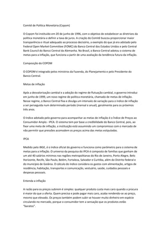 Comitê de Política Monetária (Copom)
O Copom foi instituído em 20 de junho de 1996, com o objetivo de estabelecer as diretrizes da
política monetária e definir a taxa de juros. A criação do Comitê buscou proporcionar maior
transparência e ritual adequado ao processo decisório, a exemplo do que já era adotado pelo
Federal Open Market Committee (FOMC) do Banco Central dos Estados Unidos e pelo Central
Bank Council do Banco Central da Alemanha. No Brasil, o Banco Central adotou o sistema de
metas para a inflação, que funciona a partir de uma avaliação da tendência futura da inflação.
Composição do COPOM
O COPOM é integrado pelos ministros da Fazenda, do Planejamento e pelo Presidente do
Banco Central.
Metas de inflação
Após a desvalorização cambial e a adoção do regime de flutuação cambial, o governo introduz
em junho de 1999, um novo regime de política monetária, chamado de metas de inflação.
Nesse regime, o Banco Central fixa e divulga um intervalo de variação para o índice de inflação
a ser perseguida num determinado período (mensal e anual), geralmente para os próximos
três anos.
O índice adotado pelo governo para acompanhar as metas de inflação é o Índice de Preços ao
Consumidor Amplo - IPCA. O sistema tem por base a credibilidade do Banco Central, pois, ao
fixar uma meta de inflação, a instituição está assumindo um compromisso com o mercado de
não permitir que pressões acomodem os preços acima das metas estipuladas.
IPCA
Medido pelo IBGE, é o índice oficial do governo e funciona como parâmetro para o sistema de
metas para a inflação. O universo da pesquisa do IPCA é composto de famílias que ganham de
um até 40 salários mínimos nas regiões metropolitanas do Rio de Janeiro, Porto Alegre, Belo
Horizonte, Recife, São Paulo, Belém, Fortaleza, Salvador e Curitiba, além do Distrito federal e
do município de Goiânia. O cálculo do índice considera os gastos com alimentação, artigos de
residência, habitação, transportes e comunicação, vestuário, saúde, cuidados pessoais e
despesas pessoais.
Entenda a inflação
A razão para os preços subirem é simples: qualquer produto custa mais caro quando a procura
é maior do que a oferta. Quem precisa e pode pagar mais caro, acaba rendendo-se ao preço,
mesmo que elevado. Os preços também podem subir se houver muito dinheiro em espécie
circulando no mercado, porque o consumidor tem a sensação que os produtos estão
“baratos”.
 