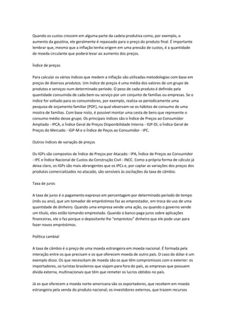 Quando os custos crescem em alguma parte da cadeia produtiva como, por exemplo, o
aumento da gasolina, ele geralmente é repassado para o preço do produto final. É importante
lembrar que, mesmo que a inflação tenha origem em uma pressão de custos, é a quantidade
de moeda circulante que poderá levar ao aumento dos preços.
Índice de preços
Para calcular os vários índices que medem a inflação são utilizadas metodologias com base em
preços de diversos produtos. Um índice de preços é uma média dos valores de um grupo de
produtos e serviços num determinado período. O peso de cada produto é definido pela
quantidade consumida de cada bem ou serviço por um conjunto de famílias ou empresas. Se o
índice for voltado para os consumidores, por exemplo, realiza-se periodicamente uma
pesquisa de orçamento familiar (POF), na qual observam-se os hábitos de consumo de uma
mostra de famílias. Com base nisto, é possível montar uma cesta de bens que represente o
consumo médio desse grupo. Os principais índices são o Índice de Preços ao Consumidor
Ampliado - IPCA, o Índice Geral de Preços Disponibilidade Interna - IGP-DI, o Índice Geral de
Preços do Mercado - IGP-M e o Índice de Peços ao Consumidor - IPC.
Outros índices de variação de preços
Os IGPs são compostos de Índice de Preços por Atacado - IPA, Índice de Preços ao Consumidor
- IPC e Índice Nacional de Custos da Construção Civil - INCC. Como a própria forma de cálculo já
deixa claro, os IGPs são mais abrangentes que os IPCs e, por captar as variações dos preços dos
produtos comercializados no atacado, são sensíveis às oscilações da taxa de câmbio.
Taxa de juros
A taxa de juros é o pagamento expresso em percentagem por determinado período de tempo
(mês ou ano), que um tomador de empréstimos faz ao emprestador, em troca do uso de uma
quantidade de dinheiro. Quando uma empresa vende uma ação, ou quando o governo vende
um título, eles estão tomando emprestado. Quando o banco paga juros sobre aplicações
financeiras, ele o faz porque o depositante lhe “emprestou” dinheiro que ele pode usar para
fazer novos empréstimos.
Política cambial
A taxa de câmbio é o preço de uma moeda estrangeira em moeda nacional. É formada pela
interação entre os que precisam e os que oferecem moeda de outro país. O caso do dólar é um
exemplo disso. Os que necessitam de moeda são os que têm compromissos com o exterior: os
importadores, os turistas brasileiros que viajam para fora do país, as empresas que possuem
dívida externa, multinacionais que têm que remeter os lucros obtidos no país.
Já os que oferecem a moeda norte-americana são os exportadores, que recebem em moeda
estrangeira pela venda do produto nacional; os investidores externos, que trazem recursos
 